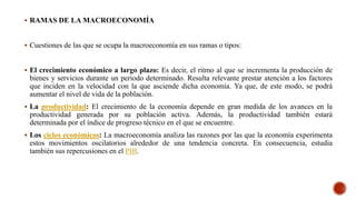  RAMAS DE LA MACROECONOMÍA
 Cuestiones de las que se ocupa la macroeconomía en sus ramas o tipos:
 El crecimiento económico a largo plazo: Es decir, el ritmo al que se incrementa la producción de
bienes y servicios durante un periodo determinado. Resulta relevante prestar atención a los factores
que inciden en la velocidad con la que asciende dicha economía. Ya que, de este modo, se podrá
aumentar el nivel de vida de la población.
 La productividad: El crecimiento de la economía depende en gran medida de los avances en la
productividad generada por su población activa. Además, la productividad también estará
determinada por el índice de progreso técnico en el que se encuentre.
 Los ciclos económicos: La macroeconomía analiza las razones por las que la economía experimenta
estos movimientos oscilatorios alrededor de una tendencia concreta. En consecuencia, estudia
también sus repercusiones en el PIB.
 