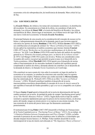 . Macroeconomía Intermedia: Teorías y Modelos
recurrentes crisis de sobreproducción, de insuficiencia de demanda. Marx criticó la Ley
de Say.
1.2.6 LOS NEOCLÁSICOS
La Escuela Clásica, dio énfasis a los temas del crecimiento económico y la distribución
del excedente. Se concentraron en el lado de la oferta, sin considerar el lado de la
demanda. Las críticas de Stuart Mill a la teoría del beneficio de Ricardo y las críticas
sociopolíticas de Marx, dieron lugar al nacimiento, en el último tercio del siglo XIX, de
una nueva visión de la economía: la llamada Escuela Neoclásica.
El principal baluarte de esta escuela era la consideración del concepto de escasez en los
bienes y subsiguientemente desarrollo de la demanda, para lo que tuvieron especial
relevancia los aportes de Jeremy Bentham (1748-1832), William Jevons (1835-1882) y
sus contribuciones al concepto de utilidad. En “Theory of Political Economy “ (1871)
Jevons aplicó las matemáticas al análisis económico que iniciara Antoine Cournot
(1801-1877) en su “Recherches sur les principes mathématiques de la théorie des
richesses” de 1838. Leon Walras (1834-1910) sentó las bases del análisis de equilibrio
general en su “Éléments d'économie politique pure, ou théorie de la richesse sociale”
de 1874. Carl Menger (1840-1921) junto con Jevons y Walras son considerados como
los padres del análisis marginal que permitió un gran avance en el desarrollo de la
Teoría económica. Alfred Marshall (1842-1924) aportó con el desarrollo de teorías
sobre el funcionamiento de los mercados mediante el análisis del equilibrio parcial
completando el análisis de oferta y demanda además de contribuir con el desarrollo de
la demanda de dinero y la llamada Teoría Cuantitativa de Cambridge.
Ello constituyó un nuevo punto de vista sobre la economía: en lugar de analizar la
economía en su conjunto, se estudian las relaciones más sencillas entre los agentes
económicos más simples. Podemos afirmar que estaba naciendo la Microeconomía.
Que fue sintetizada por K. Wicksell (1851-1926) en su libro “Lectures on Political
Economy”, (1901). Wicksell contribuyó también al desarrollo de la teoría
macroeconómica neoclásica desarrollando el concepto de la tasa de interés natural la
que equilibra el mercado de fondos prestables y que a su vez es compatible con el pleno
empleo.
El Sueco Gustav Cassel aportó al desarrollo de la teoría de determinación del tipo de
cambio nominal con la teoría de paridad de poder de compra "purchasing power parity"
en su “The World's Monetary Policies” (1921). Según dicha teoría el tipo de cambio
nominal se ajustaría rápidamente para que los precios de los mismos bienes, en diversas
partes del mundo, tengan un mismo precio si se expresa en una misma moneda.. Fue
una extensión de la teoría del precio único que fue duramente cuestionada
posteriormente.
El norteamericano Irving Fisher (1867-1947) desarrolló el Enfoque de Transacciones
de la Teoría Cuantitativa.en su “Purchasing Power of Money” (1911). En su trabajo de
“A Statistical Relation between Unemployment and Price Changes” (1926), ya había
mostrado la presencia de una relación estadística entre la inflación y el desempleo que
décadas después hiciera famoso a A. Phillips. Fisher también desarrolló la teoría
intertemporal de la tasa de interés real esbozada en “The Impatience Theory of Interest”,
10
 