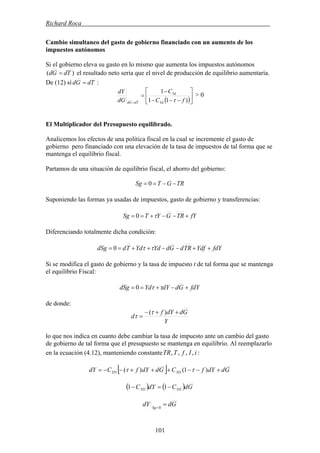 Richard Roca .
Cambio simultaneo del gasto de gobierno financiado con un aumento de los
impuestos autónomos
Si el gobierno eleva su gasto en lo mismo que aumenta los impuestos autónomos
)( TdGd = el resultado neto seria que el nivel de producción de equilibrio aumentaría.
De (12) sí :TdGd =
( )⎥
⎦
⎤
⎢
⎣
⎡
−−−
−
=
= )11
1
fC
C
dG
dY
Yd
Yd
TdGd τ
> 0
El Multiplicador del Presupuesto equilibrado.
Analicemos los efectos de una política fiscal en la cual se incremente el gasto de
gobierno pero financiado con una elevación de la tasa de impuestos de tal forma que se
mantenga el equilibrio fiscal.
Partamos de una situación de equilibrio fiscal, el ahorro del gobierno:
TRGTSg −−== 0
Suponiendo las formas ya usadas de impuestos, gasto de gobierno y transferencias:
fYTRGYTSg +−−+== τ0
Diferenciando totalmente dicha condición:
fdYYdfTRdGdYdYdTddSg ++−−++== ττ0
Si se modifica el gasto de gobierno y la tasa de impuesto t de tal forma que se mantenga
el equilibrio Fiscal:
fdYGddYYddSg +−+== ττ0
de donde:
Y
GddYf
d
++−
=
)(τ
τ
lo que nos indica en cuanto debe cambiar la tasa de impuesto ante un cambio del gasto
de gobierno de tal forma que el presupuesto se mantenga en equilibrio. Al reemplazarlo
en la ecuación (4.12), manteniendo constante iIfTTR ,,,, :
[ ] GddYfCGddYfCdY YDYD +−−+++−−= )1()( ττ
( ) ( ) GdCdYC YDYD −=− 11
GddY Sg
==0
101
 