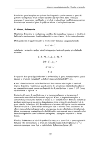 . Macroeconomía Intermedia: Teorías y Modelos
Esto indica que si se aplica una política fiscal expansiva que incremente el gasto de
gobierno acompañado de un aumento de la tasa de impuesto t, de tal forma que
mantenga el presupuesto equilibrado, el nivel de producción de equilibrio aumentará en
lo mismo que aumenta el gasto de gobierno. O sea, el multiplicador es uno
El Ahorro y la Inversión
Otra forma de mostrar la condición de equilibrio del mercado de bienes en el Modelo de
la Renta keynesiano es en función del equilibrio entre Ahorro y la Inversión planeados.
De la condición de equilibrio entre la producción y demanda agregada planeada:
GICY ++=
Añadiendo y restando a ambos lados los impuestos, las transferencias y trasladando
términos:
TTRGICTRTY −++=−+−
( ) ISgCYD =+−
ISgSf =+
IS =
Lo que nos dice que el equilibrio entre la producción y el gasto planeado implica que se
igualen la inversión planeada (I) y el ahorro nacional planeado (Sf + Sg).
Como sabemos el ahorro de las familias esta directamente influido por el nivel del
ingreso disponible y suponiendo que el Ahorro del gobierno es independiente del nivel
de producción se puede representar la condición de equilibrio en el plano Y, S-I. Como
se muestra en la figura 4.10.
Partiendo del punto de equilibrio uno si se incrementa la renta se incrementa el
consumo incrementándose la demanda agregada. Como la propensión marginal a
consumir es positivo pero menor a la unidad la DA aumenta menos de lo que aumenta el
producto generándose una exceso de producción como se muestra en el punto 2 de la
parte superior de la figura 4.10. Paralelamente el aumento del ingreso también aumenta
el ahorro lo que en la parte inferior de la figura 4.10 se muestra como un aumento del
ahorro nacional planeado generándose un exceso de ahorro sobre la inversión planeada.
O sea, un exceso de producción sobre la DA implica un exceso de ahorro planeado sobre
la inversión planeada como se muestra en el punto 2 de la parte inferior de la misma
figura.
Un nivel de DA mayor al nivel de producción como en el punto 0 de la parte superior de
la figura 4.10 implicaría que la inversión planeada exceda al ahorro planeado (I > S)
como se muestra en punto 0 de la parte inferior de la misma figura 4.10.
102
 