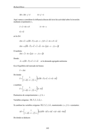 Richard Roca .
0 < f <1YfTRTR ⋅−=
Aquí vamos a considerar la influencia directa del nivel de actividad sobre la inversión
mediante el parámetro v,
vYbiII +−= b > 0 < v
GG =
en la DA:
GvYbiIYfcTTRcCDA ++−+−−+−+= )1()( τ
[ ]YvfcbiGICTTRcDA +−−+−+++−= )1()( τ
O también:
[ ]YvfcbiADA +−−+−= )1( τ
Donde:
es la demanda agregada autónomaGICTTRcA +++−= )(
En el Equilibrio del mercado de bienes:
DAY =
De donde:
( )
( )biGICTTRc
vfc
Y −+++−⎥
⎦
⎤
⎢
⎣
⎡
−−−−
= )(
11
1
τ
o también:
( )
( )biA
vfc
Y −⎥
⎦
⎤
⎢
⎣
⎡
−−−−
=
τ11
1
Parámetros de comportamiento: c, f, b, v
Variables exógenas: .tGICTTR ,,,,,
, manteniendo τ, c, f, b, v constantes:Si cambian las variables exógenas GICTTR ,,,,
( )
( )ibGICTTRc
vfc
Y Δ−Δ+Δ+Δ+Δ−Δ⎥
⎦
⎤
⎢
⎣
⎡
−−−−
=Δ )(
11
1
τ
De donde se deducen:
105
 