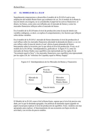 Richard Roca .
4.3 EL MODELO DE LA IS-LM
Seguidamente empezaremos a desarrollar el modelo de la IS-LM el cual es una
ampliación del modelo Renta Gasto que acabamos de ver. En el modelo de la Renta la
tasa de interés era exógena, no se consideraba el papel de los activos financieros: el
dinero, los bonos, como estos son influidos por el mercado de bienes y como los
mercados financieros influyen sobre el mercado de bienes.
En el modelo de la IS-LM tanto el nivel de producción como la tasa de interés son
variables endógenas, es decir, se explica el comportamiento y los factores que influyen
sobre dichas variables.
En el modelo de la IS-LM el mercado de bienes determina el nivel de producción el
cual influye sobre los mercados financieros afectando la demanda de dinero y a su vez
esto influye sobre la tasa de interés el cual afecta al gasto planeado de bienes,
básicamente sobre la inversión, por lo que afecta al nivel de producción. O sea, en el
modelo de la IS-LM hay interdependencia, graficada en la figura 4.12, entre los
mercados de bienes finales cuyo equilibrio esta representado por las siglas IS, de
“Investment equal to Save” y los mercados financieros cuyo equilibrio esta representado
por las siglas LM, de “reference for Liquidity equal to Money Supply”
Figura 4.12 Interdependencia de los Mercados de Bienes y Financieros
Nivel de
Producción
Mercados
Financieros:
Mercado de
Bienes
Dinero, Bonos
Tasa de interés
El Modelo de la IS-LM, como el de la Renta Gasto, supone que el nivel de precios esta
dado, por lo que la demanda agregada y las políticas de demanda siguen jugando un
papel crucial para explicar el nivel de producción de equilibrio. Estos modelos son mas
apropiados para explicar el funcionamiento de una economía con bajos niveles de
actividad y con niveles de precio estables.
107
 