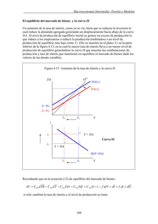 . Macroeconomía Intermedia: Teorías y Modelos
El equilibrio del mercado de bienes y la curva IS
Un aumento de la tasa de interés, como ya se vio, haría que se reduzca la inversión lo
cual reduce la demanda agregada generando un desplazamiento hacia abajo de la curva
DA. Al nivel de producción de equilibrio inicial se genera un exceso de producción lo
que induce a los empresarios a reducir la producción tendiéndose a un nivel de
producción de equilibrio mas bajo como Y2. Ello se muestra en el plano Y,i en la parte
inferior de la figura 4.13, en la cual la mayor tasa de interés lleva a un menor nivel de
producción de equilibrio generándose la curva IS que muestra las combinaciones de
producción y tasa de interés que mantienen en equilibrio el mercado de bienes dado los
valores de las demás variables.
Figura 4.13 Aumento de la tasa de interés y la curva IS
Recordando que en la ecuación (12) de equilibrio del mercado de bienes:
GddiIIddYftCYdfCYdCTdCTRdCdY rYDYDYDYDYD +++−−+−−−= )1(τ
si solo cambian la tasa de interés y el nivel de producción se tiene:
1
Y2 Y1 Y
Y2 Y1 Y
Curva IS
3 4
IS(Y=DA)
DA(i1)
i2
450
DA
A1 -bi1
3 1
DA(i2)
i
2
A1 -bi2
2 4
Y > DA
i1
Y < DA
108
 