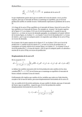 Richard Roca .
( )
r
YD
IS I
fC
dY
di )11 −−−
=
τ
< 0 pendiente de la curva IS
lo que simplemente quiere decir que un cambio de la tasa de interés ceteris paribus
requiere, para que el mercado de bienes se mantenga en equilibrio, que el nivel de
producción cambie en sentido inverso. Gráficamente representa la pendiente de la curva
IS.
A lo largo de la curva IS hay equilibrio en el mercado de bienes, fuera de la curva IS no
hay equilibrio en el mercado de bienes. Por ejemplo en el punto 3 de la parte superior
de la figura 4.13, en el plano Y,DA con el nivel de producción Y2 cuando la tasa de
interés es i1, se tiene un exceso de demanda agregada, su contraparte en la parte inferior
de la misma figura, en el plano Y,i , es el punto 3 con el nivel de producción Y2 y la tasa
de interés i1 por lo que en cualquier punto a la izquierda o por debajo de la curva IS hay
un exceso de demanda.
En el punto 4 de la parte superior de la figura 4.13, en el plano Y,DA con el nivel de
producción Y1 cuando la tasa de interés es i2, se tiene un exceso de producción, su
contraparte en la parte inferior de la misma figura, en el plano Y,i , es el punto 4 con el
nivel de producción Y1 y la tasa de interés i2 por lo que en cualquier punto a la derecha o
encima de la curva IS hay un exceso de producción.
Desplazamientos de la curva IS
De la ecuación 4.13:
( )GddiIIddfYCdYCTdCTRdC
fC
dY rYDYDYDYD
YD
+++⋅−⋅−−⎥
⎦
⎤
⎢
⎣
⎡
−−−
= τ
τ )1(1
1
se deduce los cambios necesarios del nivel de producción ante cambios de las otras
variables( )GIfTTR ,,,,, τ , de tal forma que se mantenga en equilibrio el mercado de
bienes estando constante la tasa de interés.
Gráficamente ello implica que cambios de las variables que están en el lado derecho,
excepto el de la tasa de interés, provocan desplazamientos horizontales de la curva IS.
Así, un cambio de la Inversión autónoma, sin que cambie lo demás, para que el mercado
de bienes siga en equilibrio, requeriría que el nivel de producción cambie
(desplazamiento horizontal de la curva IS) en:
Id
fC
dYYY
YD
⎥
⎦
⎤
⎢
⎣
⎡
−−−
=≈−
)1(1
1
12
τ
109
 