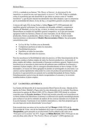 Richard Roca .
(1913), y acabada en su famosa “The Theory of Interest: As determined by the
impatience to spend income and opportunity to invest it.” de 1930. Fisher es señalado
como el economista que más desarrolló lo que ahora se conoce como el “modelo
neoclásico” y que Keynes atacara tan duramente unos años después y que se caracteriza
por la neutralidad del dinero, la ley de Say, y el equilibrio general con pleno empleo.
A inicios del siglo XX, Irving Fisher y Arthur Pigou (1877-1959) partiendo del
equilibrio general walrasiano, los conceptos de demanda, utilidad y competencia
perfecta de Marshall y la Ley de Say, es decir, la oferta crea su propia demanda.
Desarrollaron un modelo de equilibrio general competitivo, en el que previamente
agruparon todos los factores y bienes en cinco mercados, los de: bienes recién
producidos, bienes ya producidos, dinero, bonos y el de trabajo. A dicho modelo
macroeconómico se denominó el Modelo Macroeconómico Clásico. Sus principales
características eran:
• La Ley de Say: la oferta crea su demanda.
• Competencia perfecta en todos los mercados.
• Flexibilidad de precios.
• Equilibrio en todos los mercados.
• Pleno empleo de todos los recursos.
Para los neoclásicos la flexibilidad de todos los precios y el libre funcionamiento de los
mercados conduce al pleno empleo de todos los factores productivos -incluyendo el
pleno empleo del trabajo- maximizando el bienestar económico general. Según la teoría
neoclásica no es necesaria la intervención del gobierno para estabilizar la economía y
mantener el pleno empleo, ello se conseguía automáticamente en breve tiempo. El alto
desempleo y el exceso de oferta agregada no pueden ser prolongados en esta teoría. Los
salarios caerían rápidamente reduciendo los costos de producción permitiendo la caída
de precios lo que permitiría un aumento de la cantidad demandada de bienes finales.
Simultáneamente caería la tasa de interés recuperándose el consumo y la inversión
restableciéndose el pleno empleo.
1.2.7 LA ESCUELA AUSTRIACA
Las fuentes del desarrollo de la macroeconomía liberal fueron diversas. Además de los
aportes de Fisher, Marhall y Pigou entre los más destacados por la vertiente Neoclásica,
estuvieron los aportes de Mises (1881-1973) y Hayek (1889-1992) desde la vertiente
conocida como la Escuela Austriaca. Si bien esta escuela coincide con la neoclásica en
su férrea defensa del liberalismo económico se diferencia de aquella metodológicamente
pues rechaza el uso de los métodos de análisis de las ciencias naturales en el estudio de
la acción humana. Cuestionan el uso modelos matemáticos y más bien proponen que se
use una lógica de acción denominada “praxeología”.
Esta escuela tiene sus raíces en los escritos de Carl Menger (1840-1921) de la
Universidad de Viena uno de los fundadores de lo que se recuerda como la Revolución
Marginalista, quien presentó su revolucionaria Teoría subjetiva del valor en su
“Principios de Economía” de 1871. Eugen von Böhm-Bawerk (1851-1914) que en una
serie de obras entre ellas la “The Positive Theory of Capital” (1889) aportara con
11
 