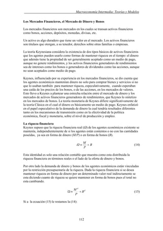. Macroeconomía Intermedia: Teorías y Modelos
Los Mercados Financieros, el Mercado de Dinero y Bonos
Los mercados financieros son mercados en los cuales se transan activos financieros
como bonos, acciones, depósitos, monedas, divisas, etc.
Un activo es algo duradero que tiene un valor en el mercado. Los activos financieros
son titulaos que otorgan, a su tenedor, derechos sobre otras familias o empresas.
La teoría Keynesiana considera la existencia de dos tipos básicos de activos financieros
que los agentes pueden usarlo como formas de mantener riqueza en el tiempo: el dinero
que además tiene la propiedad de ser generalmente aceptado como un medio de pago,
aunque no genere rendimientos, y los activos financieros generadores de rendimientos
sea de intereses como los bonos o generadores de dividendos como las acciones, aunque
no sean aceptados como medio de pago.
Keynes, influenciado por su experiencia en los mercados financieros, se dio cuenta que
los agentes económicos mantenían dinero no solo para comprar bienes y servicios si no
que lo usaban también para mantener riqueza, especulativamente, cuando esperaban
una caída de los precios de los bonos, o de las acciones, en los mercados de valores.
Esto llevo a Keynes a plantear una estrecha relación entre el mercado de dinero y los
mercados de activos financieros generadores de rendimientos, que Keynes lo sintetizo
en los mercados de bonos. La teoría monetaria de Keynes difiere significativamente de
la teoría Clásica en el cual el dinero es básicamente un medio de pago. Keynes enfatizó
en el papel especulativo de la demanda de dinero la cual tendría resultados diferentes
tanto en los mecanismos de transmisión como en la efectividad de la política
económica, fiscal y monetaria, sobre el nivel de producción y empleo.
La riqueza financiera
Keynes supuso que la riqueza financiera real (Ω) de los agentes económicos existente se
mantenía, independientemente de si los agentes están contentos o no con las cantidades
poseídas, ya sea en forma de dinero (M/P) o en forma de bonos (B).
B
P
M
+≡Ω (14)
Esta identidad es solo una relación contable que muestra como esta distribuida la
riqueza financiera en términos reales o el lado de la oferta de dinero y bonos.
Por otro lado la demanda de dinero y bonos de los agentes económicos están vinculadas
por la restricción presupuestaria de la riqueza. Dada la riqueza financiera si se desea
mantener riqueza en forma de dinero por un determinado valor real indirectamente se
esta diciendo cuanto de riqueza se quiere mantener en forma de bonos pues el total no
esta cambiando.
d
d
B
P
M
+≡Ω (15)
Si a la ecuación (15) le restamos la (14):
112
 