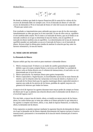 Richard Roca .
( BB
p
M
P
M d
d
−+⎟⎟
⎠
⎞
⎜⎜
⎝
⎛
−≡0 ) (16)
De donde se deduce que dada la riqueza financiera (Ω) la suma de los valores de los
excesos de demanda debe ser siempre cero. Si en el mercado de dinero el valor del
exceso de demanda es 50 en el mercado de bonos el valor del exceso de manda debe ser
–50 para que sumen cero.
Este resultado es importantísimo pues sabiendo que pasa en uno de los dos mercados
inmediatamente se sabe que pasa en el otro mercado. Si uno de ellos esta en equilibrio
el otro también debe estarlo. Por lo tanto si el mercado de bonos, que en el fondo es un
mercado crediticio en el que se determina la tasa de interés, esta en equilibrio el
mercado de dinero también esta en equilibrio. Los determinantes de la tasa de interés de
equilibrio pueden ser analizados ya sea en el mercado de bonos o en el mercado de
dinero. Keynes eligió la última pues trataba de analizar la relación que hay entre los
factores monetarios y la tasa de interés.
EL MERCADO DE DINERO
La Demanda de Dinero
Keynes señalo que hay tres motivos para mantener o demandar dinero:
1. Motivo transaccional. El dinero es un medio de cambio generalmente aceptado
debido a que sirve para comprar bienes y servicios con facilidad. La cantidad de
dinero varía en forma directa con el volumen de transacciones, el cual está a su vez
determinado por el nivel de renta.
2. Motivo precaución. Se mantiene dinero para gastos inesperados.
3. Motivo especulativo. Según Keynes, la incertidumbre acerca de las tasas futuras de
interés y por la relación entre las variaciones en la tasa de interés y el precio en el
mercado de los bonos haría que los agentes mantengan dinero especulativamente si
esperan una caída de los precios de los bonos, perdidas de capital, mayores a la
ganancia de intereses que rinden los bonos.
A mayor nivel de ingresos los agentes desearan tener mayor poder de compra en forma
de dinero por lo que se plantea una relación directa entre la demanda real de dinero L y
el nivel del ingreso real Y.
Por otro lado, a mayor tasa de interés, ahora, se tendría un menor precio de los bonos,
ahora, los cuales harían que se tema que suban en el futuro próximo lo que induciría a
los agentes a comprar mas bonos, ahora, o sea, dada la riqueza financiera, se reduciría,
ahora, la demanda real de dinero.
Estos supuestos se pueden expresar mediante la siguiente función de demanda de dinero
en el que la demanda real de dinero depende directamente del ingreso real por el motivo
transaccional y precautorio e inversamente de la tasa de interés nominal por el motivo
especulativo:
113
 