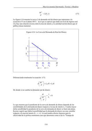 . Macroeconomía Intermedia: Teorías y Modelos
),(
−+
= iYL
P
M d
(17)
La figura 4.16 muestra la curva L de demanda real de dinero que representa a la
ecuación (17) en el plano M/P,i en el que se aprecia que dado un nivel de ingreso real
(Y1) hay una relación inversa entre la tasa de interés y la cantidad real de dinero que el
público desea mantener.
Figura 4.16 La Curva de Demanda de Real de Dinero
i
i2
Diferenciando totalmente la ecuación (17):
diLdYL
P
M
d iY
d
+=⎟⎟
⎠
⎞
⎜⎜
⎝
⎛
De donde si no cambia la demanda real de dinero:
0
1
<=
⎟⎟
⎠
⎞
⎜⎜
⎝
⎛ i
d
L
P
M
d
di
Lo que muestra que la pendiente de la curva de demanda de dinero depende de las
sensibilidades de la demanda de dinero respecto a la tasa de interés Li. Cuanto mayor
dicha sensibilidad la pendiente de la curva de demanda de dinero se hará más plana.
Keynes sugirió que había la posibilidad que la demanda de dinero sea muy sensible
respecto a la tasa de interés (Li.→ -∞) la cual tendría efectos funestos para la
efectividad de la política monetaria caso que denomino como el de la “Trampa de
P1 P1 P1 P
i1
i0
2
1
0
Ld
(Y1)
M2 M1 M0 M
114
 
