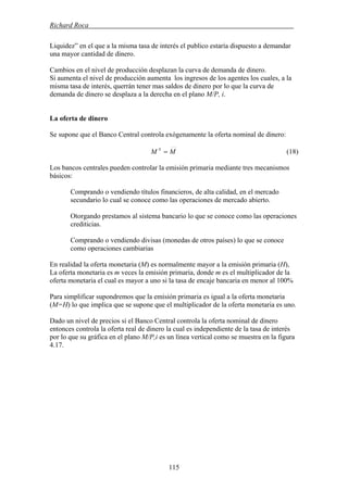 Richard Roca .
Liquidez” en el que a la misma tasa de interés el publico estaría dispuesto a demandar
una mayor cantidad de dinero.
Cambios en el nivel de producción desplazan la curva de demanda de dinero.
Si aumenta el nivel de producción aumenta los ingresos de los agentes los cuales, a la
misma tasa de interés, querrán tener mas saldos de dinero por lo que la curva de
demanda de dinero se desplaza a la derecha en el plano M/P, i.
La oferta de dinero
Se supone que el Banco Central controla exógenamente la oferta nominal de dinero:
MM S
= (18)
Los bancos centrales pueden controlar la emisión primaria mediante tres mecanismos
básicos:
Comprando o vendiendo títulos financieros, de alta calidad, en el mercado
secundario lo cual se conoce como las operaciones de mercado abierto.
Otorgando prestamos al sistema bancario lo que se conoce como las operaciones
crediticias.
Comprando o vendiendo divisas (monedas de otros países) lo que se conoce
como operaciones cambiarias
En realidad la oferta monetaria (M) es normalmente mayor a la emisión primaria (H),
La oferta monetaria es m veces la emisión primaria, donde m es el multiplicador de la
oferta monetaria el cual es mayor a uno si la tasa de encaje bancaria en menor al 100%
Para simplificar supondremos que la emisión primaria es igual a la oferta monetaria
(M=H) lo que implica que se supone que el multiplicador de la oferta monetaria es uno.
Dado un nivel de precios si el Banco Central controla la oferta nominal de dinero
entonces controla la oferta real de dinero la cual es independiente de la tasa de interés
por lo que su gráfica en el plano M/P,i es un línea vertical como se muestra en la figura
4.17.
115
 