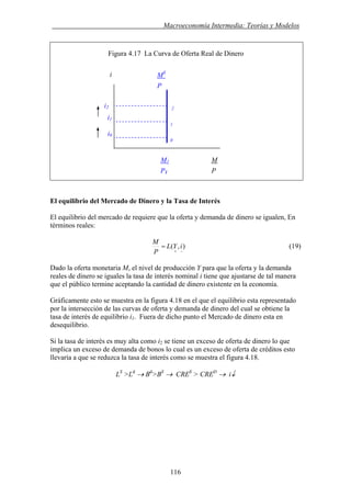 . Macroeconomía Intermedia: Teorías y Modelos
Figura 4.17 La Curva de Oferta Real de Dinero
MS
i
El equilibrio del Mercado de Dinero y la Tasa de Interés
El equilibrio del mercado de requiere que la oferta y demanda de dinero se igualen, En
términos reales:
),(
−+
= iYL
P
M
(19)
Dado la oferta monetaria M, el nivel de producción Y para que la oferta y la demanda
reales de dinero se iguales la tasa de interés nominal i tiene que ajustarse de tal manera
que el público termine aceptando la cantidad de dinero existente en la economía.
Gráficamente esto se muestra en la figura 4.18 en el que el equilibrio esta representado
por la intersección de las curvas de oferta y demanda de dinero del cual se obtiene la
tasa de interés de equilibrio i1. Fuera de dicho punto el Mercado de dinero esta en
desequilibrio.
Si la tasa de interés es muy alta como i2 se tiene un exceso de oferta de dinero lo que
implica un exceso de demanda de bonos lo cual es un exceso de oferta de créditos esto
llevaría a que se reduzca la tasa de interés como se muestra el figura 4.18.
LS
>Ld
→ Bd
>BS
→ CRES
> CRED
→ i↓
i2
i1
i0
M1 M
P1 P
0
1
2
P
116
 
