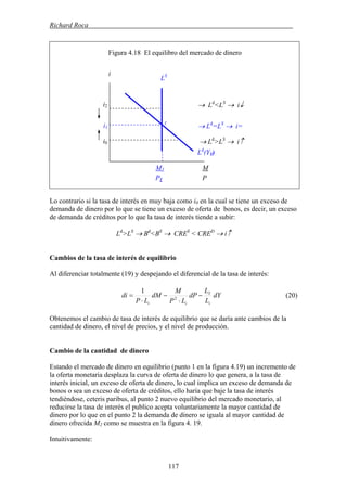 Richard Roca .
Figura 4.18 El equilibro del mercado de dinero
i
LS
Lo contrario si la tasa de interés en muy baja como i0 en la cual se tiene un exceso de
demanda de dinero por lo que se tiene un exceso de oferta de bonos, es decir, un exceso
de demanda de créditos por lo que la tasa de interés tiende a subir:
Ld
>LS
→ Bd
<BS
→ CRES
< CRED
→ i↑
Cambios de la tasa de interés de equilibrio
Al diferenciar totalmente (19) y despejando el diferencial de la tasa de interés:
dY
L
L
dP
LP
M
dM
LP
di
i
Y
ii
−
⋅
−
⋅
= 2
1
(20)
Obtenemos el cambio de tasa de interés de equilibrio que se daría ante cambios de la
cantidad de dinero, el nivel de precios, y el nivel de producción.
Cambio de la cantidad de dinero
Estando el mercado de dinero en equilibrio (punto 1 en la figura 4.19) un incremento de
la oferta monetaria desplaza la curva de oferta de dinero lo que genera, a la tasa de
interés inicial, un exceso de oferta de dinero, lo cual implica un exceso de demanda de
bonos o sea un exceso de oferta de créditos, ello haría que baje la tasa de interés
tendiéndose, ceteris paribus, al punto 2 nuevo equilibrio del mercado monetario, al
reducirse la tasa de interés el publico acepta voluntariamente la mayor cantidad de
dinero por lo que en el punto 2 la demanda de dinero se iguala al mayor cantidad de
dinero ofrecida M2 como se muestra en la figura 4. 19.
Intuitivamente:
i1
i2
i0
M1 M
P1 P
Ld
(Y1)
→ Ld
<LS
→ i↓
1
→ Ld
=LS
→ i=
→ Ld
>LS
→ i↑
117
 