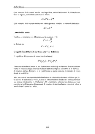 Richard Roca .
-) un aumento de la tasa de interés, ceteris paribus, reduce la demanda de dinero lo que,
dado la riqueza, aumenta la demanda de bonos:
i↑→Ld
↓ → Bd
↑
-) un aumento de la riqueza financiera, ceteris paribus, aumenta la demanda de bonos:
Ω↑→ Bd
↑
La Oferta de Bonos
También se obtendría por diferencia, de la ecuación (14):
P
M
BS
−Ω≡
se deduce que
),,(
+−+
Ω= PMBB SS
El equilibrio del Mercado de Bonos y la Tasa de Interés
El equilibrio del mercado de bonos implicaría que:
),,(),,(
+−++−+
Ω=Ω PMBiYB Sd
Dado que la oferta de bonos es una demanda de créditos y la demanda de bonos es una
oferta de créditos el equilibrio del mercado de bonos implica equilibrio en el mercado
de créditos. La tasa de interés es la variable que se ajusta para que el mercado de bonos
tienda al equilibrio.
Ante una tasa de interés demasiado alta habría un exceso de oferta de créditos, que es
un exceso de demanda de bonos, la tasa de interés tendería a reducirse ello ocurriría en
una tasa de interés como i2 el la figura 4.20. Lo contrario ante una tasa demasiado baja
como i0, se tendría exceso de demanda de créditos, lo que implica un exceso de oferta la
tasa de interés tendería a subir.
119
 