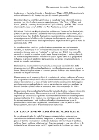 . Macroeconomía Intermedia: Teorías y Modelos
teorías sobre el Capital y el interés, y, Friedrich von Wieser, (1851-1926) a quien se le
atribuye el desarrollo del famoso concepto del costo de oportunidad.
El austriaco Ludwig von Mises, profesor de la escuela de Viena reflexionó desde un
punto de vista liberal sobre temas macroeconómicos en “The Theory of Money and
Credit”, (1912), “Monetary Stabilization and Cyclical Policy”, (1928), "The Austrian
Theory of the Trade Cycle", 1936), "The Non-Neutrality of Money", 1938
El Profesor Friedrich von Hayek planteó en su Monetary Theory and the Trade Cycle ,
(1929) un enfoque en el que a diferencia del neoclásico el dinero no es neutral, no se
cumple la ley de Say, donde las fluctuaciones macroeconómicas son fenómenos reales,
son endógenamente influidos por las desproporcionalidades entre sectores, donde el
equilibrio no necesariamente implica pleno empleo. El profesor Hayek ganó el Nóbel de
economía el año 1974.
La escuela austriaca considera que los fenómenos empíricos son continuamente
variables, de manera que en los acontecimientos sociales no existen parámetros ni
constantes, sino que todos son “variables”, lo cual hace muy difícil, si no imposible,
extraer leyes históricas o realizar predicciones. Esto se tradujo en el rechazo al uso de
las matemáticas para el análisis económico lo que de alguna forma hizo que perdiera
influencia en el mundo académico de la economía que acogió con gran entusiasmo el
uso de los modelos matemáticos.
Elaboraron una teoría dinámica del capital y el interés con una visión clara de la
dimensión temporal. El interés es la diferencia entre la valoración subjetiva presente y
futura. El capital implica retrasar el consumo presente de bienes para obtener bienes en
el futuro con mayor valoración.
Plantearon una teoría monetaria del ciclo económico, de carácter endógeno. Afirmaron
que la expansión crediticia artificial -ocasionada la emisión de billetes sin respaldo y los
encajes fraccionarios en la banca privada- distorsiona las informaciones de los agentes
económicos provocando euforias inversoras que conducen a posteriores quiebras. La
Escuela Austriaca planteó volver al sistema de banca libre con encajes del 100%.
Plantearon una defensa radical de la libertad del individuo frente a cualquier intromisión
del Estado en la economía. El teorema austriaco de la imposibilidad afirma que es
imposible que un individuo o gobierno recolecte toda la información necesaria para una
asignación eficiente de los recursos. Esa información está dispersa en la mente de todos
los agentes económicos y está siendo reelaborada continuamente por lo que la
planificación económica de los gobiernos comunistas así como las políticas de los
bancos centrales, ministerios de economía serian ineficientes.
1.2.8 LA GRAN DEPRESIÓN DE LOS AÑOS TREINTA DEL SIGLO XX
En las primeras décadas del siglo XX las economías capitalistas no tuvieron un
crecimiento sostenido sino inestable. Después de la primera guerra mundial, varios
países de Europa, con regímenes cambiarios flotantes y libre movilidad de capitales,
sufrieron fuertes problema inflacionarios y financieros siendo el caso más célebre el de
la hiperinflación Alemana la que en 1923 superó la cifra de 2 millones por ciento. El
12
 