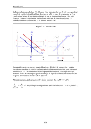 Richard Roca .
dichos resultados en el plano Y,i . El punto 1 del lado derecho con Y1 e i1 corresponde al
punto1 de equilibrio inicial del lado derecho. Al subir el nivel de producción a Y2 se
requiere que la tasa de interés suba hasta i2 lo que se muestra en el punto 2 del lado
derecho. Uniendo los puntos de equilibrio del mercado de dinero en el plano Y,i
estando constante lo demás (M, P) se obtiene la curva LM
Figura 4.21 La curva LM
M
Entonces la curva LM muestra las combinaciones del nivel de producción y tasa de
interés que mantiene en equilibrio el mercado de dinero manteniéndose igual las demás
variables (M,P) . Un aumento del nivel de producción requiere, ceteris paribus, que
aumente la tasa de interés para que se mantenga en equilibrio el mercado monetario por
lo que la pendiente de la curva LM es positiva.
Matemáticamente, de la ecuación (20) si solo cambian Y e i (dM = 0 = dP):
0>−=
i
Y
LM L
L
dY
di
lo que implica una pendiente positiva de la curva LM en el plano Y,i.
i2
i1
Y1 Y2 Y
i2
1
i
LM(Ld
=LS
)
L(Y1)
M1 M
i
L(Y2)
P1 P
2 2
1 4
3 3
4 i1
Ld
> LS
S
Ld
< L
1
P1
121
 