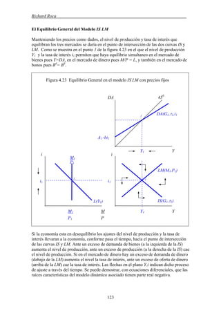 Richard Roca .
El Equilibrio General del Modelo IS LM
Manteniendo los precios como dados, el nivel de producción y tasa de interés que
equilibran los tres mercados se daría en el punto de intersección de las dos curvas IS y
LM. Como se muestra en el punto 1 de la figura 4.23 en el que el nivel de producción
Y1 y la tasa de interés i1 permiten que haya equilibrio simultaneo en el mercado de
bienes pues Y=DA, en el mercado de dinero pues M/P = L, y también en el mercado de
bonos pues Bd
= BS
.
Figura 4.23 Equilibrio General en el modelo IS LM con precios fijos
Si la economía esta en desequilibrio los ajustes del nivel de producción y la tasa de
interés llevaran a la economía, conforme pasa el tiempo, hacia el punto de intersección
de las curvas IS y LM. Ante un exceso de demanda de bienes (a la izquierda de la IS)
aumenta el nivel de producción, ante un exceso de producción (a la derecha de la IS) cae
el nivel de producción. Si en el mercado de dinero hay un exceso de demanda de dinero
(debajo de la LM) aumenta el nivel la tasa de interés, ante un exceso de oferta de dinero
(arriba de la LM) cae la tasa de interés. Las flechas en el plano Y,i indican dicho proceso
de ajuste a través del tiempo. Se puede demostrar, con ecuaciones diferenciales, que las
raíces características del modelo dinámico asociado tienen parte real negativa.
IS(G1,τ1)
DA(G1,τ1,i1
LM(M1,P1)
450
DA
Y1 Y
M1
M1 M
i
i1
Y1 Y
A1 -bi1
1
i
P1
1 1
i1
L(Y1)
P1 P
123
 