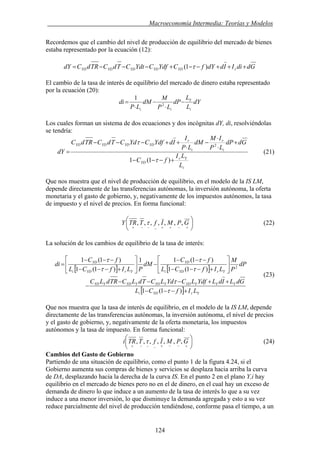 . Macroeconomía Intermedia: Teorías y Modelos
Recordemos que el cambio del nivel de producción de equilibrio del mercado de bienes
estaba representado por la ecuación (12):
GddiIIddYfCYdfCYdtCTdCTRdCdY rYDYDYDYDYD +++−−+−−−= )1( τ
El cambio de la tasa de interés de equilibrio del mercado de dinero estaba representado
por la ecuación (20):
dY
L
L
dP
LP
M
dM
LP
di
i
Y
ii
−
⋅
−
⋅
= 2
1
Los cuales forman un sistema de dos ecuaciones y dos incógnitas dY, di, resolviéndolas
se tendría:
i
Yr
YD
i
r
i
r
YDYDYDYD
L
LI
fC
GddP
LP
IM
dM
LP
I
IdYdfCYdCTdCTRdC
dY
+−−−
+
⋅
⋅
−
⋅
++−−−
=
)1(1
2
τ
τ
(21)
Que nos muestra que el nivel de producción de equilibrio, en el modelo de la IS LM,
depende directamente de las transferencias autónomas, la inversión autónoma, la oferta
monetaria y el gasto de gobierno, y, negativamente de los impuestos autónomos, la tasa
de impuesto y el nivel de precios. En forma funcional:
⎟
⎠
⎞
⎜
⎝
⎛
+−++−−−+
GPMIfTTRY ,,,,,,, τ (22)
La solución de los cambios de equilibrio de la tasa de interés:
[ ] [ ]
[ ] YrYDi
YYYYDYYDYYDYYD
YrYDi
YD
YrYDi
YD
LIfCL
GdLIdLYdfLCYdLCTdLCTRdLC
dP
P
M
LIfCL
fC
dM
PLIfCL
fC
di
+−−−
++−−−
−
⎥
⎦
⎤
⎢
⎣
⎡
+−−−
−−−
−⎥
⎦
⎤
⎢
⎣
⎡
+−−−
−−−
=
)1(1
)1(1
)1(11
)1(1
)1(1
2
τ
τ
τ
τ
τ
τ
(23)
Que nos muestra que la tasa de interés de equilibrio, en el modelo de la IS LM, depende
directamente de las transferencias autónomas, la inversión autónoma, el nivel de precios
y el gasto de gobierno, y, negativamente de la oferta monetaria, los impuestos
autónomos y la tasa de impuesto. En forma funcional:
⎟
⎠
⎞
⎜
⎝
⎛
+−−+−−−+
GPMIfTTRi ,,,,,,, τ (24)
Cambios del Gasto de Gobierno
Partiendo de una situación de equilibrio, como el punto 1 de la figura 4.24, si el
Gobierno aumenta sus compras de bienes y servicios se desplaza hacia arriba la curva
de DA, desplazando hacia la derecha de la curva IS. En el punto 2 en el plano Y,i hay
equilibrio en el mercado de bienes pero no en el de dinero, en el cual hay un exceso de
demanda de dinero lo que induce a un aumento de la tasa de interés lo que a su vez
induce a una menor inversión, lo que disminuye la demanda agregada y esto a su vez
reduce parcialmente del nivel de producción tendiéndose, conforme pasa el tiempo, a un
124
 