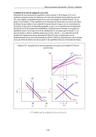. Macroeconomía Intermedia: Teorías y Modelos
Cambios de la tasa de impuesto a la renta
Partiendo de una situación de equilibrio, como el punto 1 de la figura 4.25, si el
Gobierno aumenta la tasa de impuesto a la renta esto desplaza hacia abajo la curva de
DA, esto implica un desplazamiento de la curva IS rotando en sentido horario. En el
punto 2 en el plano Y,i hay equilibrio en el mercado de bienes pero un exceso de oferta
de dinero lo que induce a una caída de la tasa de interés lo que a su vez incrementa la
inversión, lo que eleva la demanda agregada, y esto a su vez permite una recuperación
parcial del nivel de producción tendiéndose, conforme pasa el tiempo, a un punto de
equilibrio como 3 en el que el nivel de producción Y3 es menor que el inicial Y1: La
tasa de interés i3 final es también menor que la tasa inicial i1. La caída del nivel de
producción implica una menor demanda de dinero lo que se representa con un
desplazamiento de la curva de demanda de dinero L hacia la izquierda que con la misma
curva de oferta de dinero nos da un punto 3 de equilibrio final en el mercado de dinero.
Figura 4.25 Aumento de la tasa de impuesto a la renta en el modelo IS LM con
precios fijos
↓↓→↓→↓→↓→↓→↑→ iLYDACYDτ
i3
i1
i3
Y2 Y3 Y1 Y
i1
Y2 Y3 Y1 Y
IS(τ2)
IS(τ1)
LM
DA(τ1, i1)
DA(τ2,i1)
DA(τ2,i2)
2
3
3
450
DA
M1
1
3
2
i i
M1 M
L(Y1)
L(Y3)
1
P1
1
P1 P
126
 