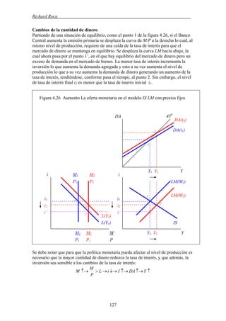 Richard Roca .
Cambios de la cantidad de dinero
Partiendo de una situación de equilibrio, como el punto 1 de la figura 4.26, si el Banco
Central aumenta la emisión primaria se desplaza la curva de M/P a la derecha lo cual, al
mismo nivel de producción, requiere de una caída de la tasa de interés para que el
mercado de dinero se mantenga en equilibrio. Se desplaza la curva LM hacia abajo, la
cual ahora pasa por el punto 1’, en el que hay equilibrio del mercado de dinero pero un
exceso de demanda en el mercado de bienes. La menor tasa de interés incrementa la
inversión lo que aumenta la demanda agregada y esto a su vez aumenta el nivel de
producción lo que a su vez aumenta la demanda de dinero generando un aumento de la
tasa de interés, tendiéndose, conforme pasa el tiempo, al punto 2. Sin embargo, el nivel
de tasa de interés final i2 es menor que la tasa de interés inicial i1.
Figura 4.26 Aumento La oferta monetaria en el modelo IS LM con precios fijos
Se debe notar que para que la política monetaria pueda afectar al nivel de producción es
necesario que la mayor cantidad de dinero reduzca la tasa de interés, y que además, la
inversión sea sensible a los cambios de la tasa de interés:
↑↑→↑→↓→→>↑→ YDAIiL
P
M
M
Y1 Y2 Y
i1
Y1 Y2 Y
i1
i2i2
i’
LM(M2)
DA 450
DA(i2)
i
IS
LM(M1)
DA(i1)
i
M1 M2 M
2
1
M
L(Y1)
L(Y2)
1´
1
1
2
2
i’1´
P1 P1 P
1 M2
P1 P1
127
 