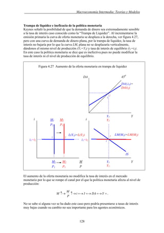 . Macroeconomía Intermedia: Teorías y Modelos
Trampa de liquidez e ineficacia de la política monetaria
Keynes señaló la posibilidad de que la demanda de dinero sea extremadamente sensible
a la tasa de interés caso conocido como la “Trampa de Liquidez”. Al incrementarse la
emisión primaria la curva de oferta monetaria se desplaza a la derecha, ver figura 4.27,
pero con una curva de demanda de dinero plana, por la trampa de liquidez, la tasa de
interés no bajaría por lo que la curva LM, plana no se desplazaría verticalmente,
dándonos el mismo nivel de producción (Y1=Y2) y tasa de interés de equilibrio (i1=i2).
En este caso la política monetaria se dice que es inefectiva pues no puede modificar la
tasa de interés ni el nivel de producción de equilibrio.
Figura 4.27 Aumento de la oferta monetaria en trampa de liquidez
El aumento de la oferta monetaria no modifica la tasa de interés en el mercado
monetario por lo que se rompe el canal por el que la política monetaria afecta al nivel de
producción:
==→=→=→↑→↑→ YDAIi
P
M
M .
No se sabe si alguna vez se ha dado este caso pero podría presentarse a tasas de interés
muy bajas cuando su cambio no sea importante para los agentes económicos.
i1=i2
M1 M2 M
P1 P1 P
1
2
450
DA
DA(,i1)=
DA(i2)
Y1 Y
i
IS
Y1 Y
Y2
i
LM(M1)=LM(M2)L(Y1)=L(Y2) 2
1
M1 M2 Y2
P1 P1
1 2
i1=i2
128
 