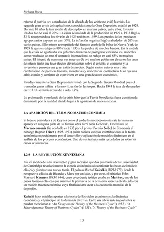 Richard Roca .
retorno al patrón oro a mediados de la década de los veinte no evitó la crisis. La
segunda gran crisis del capitalismo, conocida como la Gran Depresión, estalló en 1929.
Durante 10 años la tasa media de desempleo en muchos países, entre ellos, Estados
Unidos fue de casi el 20%. La caída acumulada de la producción de 1929 a 1933 llegó a
33 % recuperándose los niveles de 1929 recién en 1939. Los precios de los productos
agropecuarios cayeron en casi 50%. La inflación negativa llegó a alrededor de 20% en
varios países. Ello estuvo acompañado del famoso crash de la bolsa de Nueva York de
1929 la que se redujo en 80% hacia 1933 y la quiebra de muchos bancos. En la medida
que la crisis se agudizaba los gobiernos trataron de protegerse elevando los aranceles
como resultado de esto el comercio internacional se redujo en casi 65% en muchos
países. El intento de mantener sus reservas de oro muchos gobiernos elevaron las tasas
de interés tanto que tuvo efectos devastadores sobre el crédito, el consumo y la
inversión y provoca una gran caída de precios. Según varios autores una triste
combinación de políticas fiscales, monetarias y arancelarias contractivas hizo que una
crisis común y corriente de convirtiera en una gran desastre económico.
Paradójicamente la Gran Depresión terminó con la Segunda Guerra Mundial pues el
tremendo gasto militar y la movilización de las tropas. Hacia 1943 la tasa de desempleo
en EE.UU. se había reducido a solo 1.9%.
Lo prolongado y profundo de la crisis hizo que la Teoría Neoclásica fuera cuestionada
duramente por la realidad dando lugar a la aparición de nuevas teorías.
LA APARICIÓN DEL TÉRMINO MACROECONOMÍA
Si bien se considera a de Keynes como el padre la macroeconomía este termino no
aparece en ninguna parte de su famosa obra la “Teoría General”. El término de
Macroeconomía fue acuñado en 1933 por el primer Premio Nóbel de Economía el
noruego Ragnar Frisch (1895-1973) quien hiciera valiosas contribuciones a la teoría
económica especialmente por el desarrollo y aplicación de modelos dinámicos en el
análisis de los procesos económicos. Uno de sus trabajos más recordados es sobre los
ciclos económicos.
1.2.9 LA REVOLUCIÓN KEYNESIANA
Fue en medio del alto desempleo y gran recesión que dos profesores de la Universidad
de Cambridge revolucionaron la ciencia económica al cuestionar las bases del modelo
clásico y plantear una nueva teoría. El polaco Michal Kalecki (1899-1970) desde la
perspectiva clásica de Ricardo y Marx por un lado, y por otro, el británico John
Maynard Keynes (1883-1946), cuyo precedente teórico estaba en Malthus, uno de los
pocos teóricos clásicos que asumían la primacía de la demanda sobre la oferta, idearon
un modelo macroeconómico cuya finalidad era sacar a la economía mundial de la
depresión.
Kalecki hizo notables aportes a la teoría de los ciclos económicos, la dinámica
económica y el principio de la demanda efectiva. Entre sus obras más importantes se
pueden mencionar a: “An Essay on the Theory of the Business Cycle” (1933). "A
Macrodynamic Theory of Business Cycles” (1935), "A Theory of the Business Cycle”
13
 