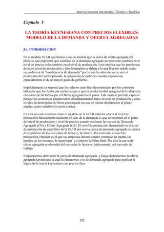. Macroeconomía Intermedia: Teorías y Modelos
Capítulo 5
LA TEORÍA KEYNESIANA CON PRECIOS FLEXIBLES:
MODELO DE LA DEMANDA Y OFERTA AGREGADAS
5.1. INTRODUCCIÓN
En el modelo IS LM que hemos visto se asumía que la curva de oferta agregada era
plana lo que implicaba que cambios de la demanda agregada no provocan cambios en el
nivel de precios solo cambios en el nivel de producción. Esto implica que los problemas
de bajos nivel de producción y alto desempleo se deben a lo que Keynes señalo como
un problema de “insuficiencia de demanda” por lo que la solución seria, ante el
pesimismo del sector privado, la aplicación de políticas fiscales expansivas
especialmente el de un mayor gasto de gobierno.
Implícitamente se suponía que los salarios eran fijos determinados por los contratos
laborales que los fijaba por cierto tiempo y que la productividad marginal del trabajo era
constante de tal forma que el Oferta agregada fuera plana. Este modelo permite explicar
porque las economías pueden tener simultáneamente bajos niveles de producción y altos
niveles de desempleo en forma prolongada sin que se tienda rápidamente al pleno
empleo como señalaba la teoría clásica.
En esta sección veremos como el modelo de la IS LM anterior afecta al nivel de
producción básicamente mediante el lado de la demanda lo que se mostrará en el plano
del nivel de producción y nivel de precios usando mediante las curvas de Demanda
Agregada (DA) y Oferta Agregada (OA). El nivel de producción demandado es el nivel
de producción de equilibrio de la IS LM por eso la curva de demanda agregada se deriva
del equilibrio de los mercados de bienes y de dinero. Por otro lado el nivel de
producción ofrecido es el que las empresas desean vender, tomando en cuenta los
precios de los insumos, la tecnología y el precio del bien final. Por ello la curva de
oferta agregada se obtendrá del mercado de factores, básicamente, del mercado de
trabajo.
Empezaremos derivando la curva de demanda agregada y luego deduciremos la oferta
agregada keynesiana la cual la juntaremos a la de demanda agregada para explicar la
lógica de la teoría keynesiana con precios fijos.
132
 