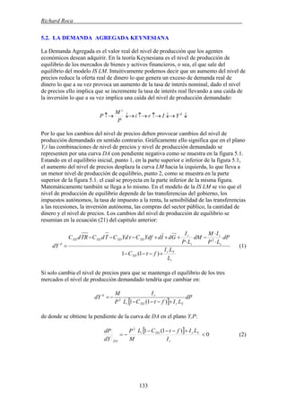 Richard Roca .
5.2. LA DEMANDA AGREGADA KEYNESIANA
La Demanda Agregada es el valor real del nivel de producción que los agentes
económicos desean adquirir. En la teoría Keynesiana es el nivel de producción de
equilibrio de los mercados de bienes y activos financieros, o sea, el que sale del
equilibrio del modelo IS LM. Intuitivamente podemos decir que un aumento del nivel de
precios reduce la oferta real de dinero lo que genera un exceso de demanda real de
dinero lo que a su vez provoca un aumento de la tasa de interés nominal, dado el nivel
de precios ello implica que se incremente la tasa de interés real llevando a una caída de
la inversión lo que a su vez implica una caída del nivel de producción demandado:
↓↓→↑→↑→↓→↑→ d
s
YIri
P
M
P
Por lo que los cambios del nivel de precios deben provocar cambios del nivel de
producción demandado en sentido contrario. Gráficamente ello significa que en el plano
Y,i las combinaciones de nivel de precios y nivel de producción demandado se
representen por una curva DA con pendiente negativa como se muestra en la figura 5.1.
Estando en el equilibrio inicial, punto 1, en la parte superior e inferior de la figura 5.1,
el aumento del nivel de precios desplaza la curva LM hacia la izquierda, lo que lleva a
un menor nivel de producción de equilibrio, punto 2, como se muestra en la parte
superior de la figura 5.1. el cual se proyecta en la parte inferior de la misma figura.
Matemáticamente también se llega a lo mismo. En el modelo de la IS LM se vio que el
nivel de producción de equilibrio depende de las transferencias del gobierno, los
impuestos autónomos, la tasa de impuesto a la renta, la sensibilidad de las transferencias
a las recesiones, la inversión autónoma, las compras del sector público, la cantidad de
dinero y el nivel de precios. Los cambios del nivel de producción de equilibrio se
resumían en la ecuación (21) del capitulo anterior:
i
Yr
YD
i
r
i
r
YDYDYDYD
d
L
LI
fC
dP
LP
IM
dM
LP
I
GdIdYdfCYdCTdCTRdC
dY
+−−−
⋅
⋅
−
⋅
+++−−−
=
)1(1
2
τ
τ
(1)
Si solo cambia el nivel de precios para que se mantenga el equilibrio de los tres
mercados el nivel de producción demandado tendría que cambiar en:
[ ]
dP
LIfCL
I
P
M
dY
YrYDi
rd
+−−−
−=
)1(12
τ
de donde se obtiene la pendiente de la curva de DA en el plano Y,P:
[ ] 0
)1(12
<
+−−−
−=
r
YrYDi
DA I
LIftCL
M
P
dY
dP
(2)
133
 