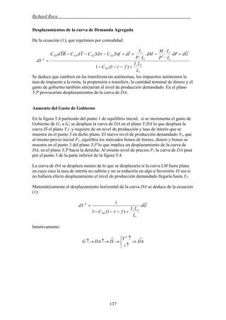 Richard Roca .
Desplazamientos de la curva de Demanda Agregada
De la ecuación (1), que repetimos por comodidad:
i
Yr
YD
i
r
i
r
YDYDYDYD
d
L
LI
fC
GddP
LP
IM
dM
LP
I
IdYdfCYdCTdCTRdC
dY
+−−−
+
⋅
⋅
−
⋅
++−−−
=
)1(1
2
τ
τ
Se deduce que cambios en las transferencias autónomas, los impuestos autónomos la
tasa de impuesto a la renta, la propensión a transferir, la cantidad nominal de dinero y el
gasto de gobierno también afectarían al nivel de producción demandado. En el plano
Y,P provocarían desplazamientos de la curva de DA.
Aumento del Gasto de Gobierno
En la figura 5.4 partiendo del punto 1 de equilibrio inicial, si se incrementa el gasto de
Gobierno de G1 a G2 se desplaza la curva de DA en el plano Y,DA lo que desplaza la
curva IS el plano Y,i y requiere de un nivel de producción y tasa de interés que se
muestra en el punto 3 en dicho plano. El nuevo nivel de producción demandado Y3, que
al mismo precio inicial P1, equilibra los mercados bonos de bienes, dinero y bonos se
muestra en el punto 3 del plano Y,P lo que implica un desplazamiento de la curva de
DA, en el plano Y,P hacia la derecha. Al mismo nivel de precios P1 la curva de DA pasa
por el punto 3 de la parte inferior de la figura 5.4.
La curva de DA se desplaza menos de lo que se desplazaría si la curva LM fuera plana
en cuyo caso la tasa de interés no subiría y no se reduciría en algo a Inversión. O sea si
no hubiera efecto desplazamiento el nivel de producción demandado llegaría hasta Y2.
Matemáticamente el desplazamiento horizontal de la curva DA se deduce de la ecuación
(1):
Gd
L
LI
fC
dY
i
Yr
YD
d
+−−−
=
)1(1
1
τ
Intuitivamente:
→→
⇒
⎩
⎨
⎧
↑
↑
→↑→↑→ DA
i
Y
ISDAG
d
137
 