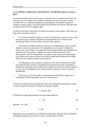 Richard Roca .
3. LA OFERTA AGREGADA KEYNESIANA EXTREMO (Salarios y Precios
fijos)
La teoría keynesiana inicial sostenía que el nivel de precios era prácticamente fijo ello
tenia que ver con la rigidez de los salarios monetarios. Keynes creía que el salario
monetario (W) no se ajustaría rápidamente para equilibrar el mercado monetario y
mantener el pleno empleo. En muchos países desarrollados los contratos laborales fijan
los salarios monetarios por algunos años.
La teoría keynesiana sostenía que los salarios monetarios serian rígidos, sobre todo a la
baja, por los siguientes motivos:
• Los contratos laborales fijaban los salarios nominales por periodos de dos o tres
años por lo que los salarios monetarios no responderían a las condiciones del
mercado de trabajo mientras dichos contratos estén vigentes.
• Aun cuando no hubiera contratos explícitos se consideraba que había acuerdos
implícitos entre los empresarios y los trabajadores por los cuales se fijaban los
salarios por cierto tiempo. Los empresarios estarían preocupados por mantener una
reputación de “buen patrón”. Reducir los salarios podrían ocasionar serios
desencuentros entre los trabajadores y las empresas que serian muy costosas para
estas ultimas por lo que no reducir los salarios cuando baje la demanda de trabajo
podría ser una respuesta óptima de las empresas.
• Los trabajadores eran renuentes a reducciones del salario nominal aun cuando
una caída del salario pueda ser apropiada ante situaciones de menor demanda de
trabajo pues temían que dicha reducción de salarios no se de en las demás empresas
en cuyo caso los trabajadores que reciben menores salarios se verían seriamente
perjudicados.
• Para Keynes el nivel de empleo lo determinaba la demanda de trabajo, no se
consideraba la oferta de trabajo como en la teoría clásica.
La función de producción de proporciones fijas o de Leontieff de corto plazo en el que
el stock de capital esta dado y el trabajo es el insumo variable:
(3)),min( NKY βα=
El límite de la capacidad productiva máxima estaría dado por:
KY m
α= (4)
:Mientras KN βα <
(5)NY β=
Supongamos que las empresas, en competencia imperfecta, fijan sus precios aplicando
un margen de ganancia (g) sobre los costos variable medios (CVMe):
141
 