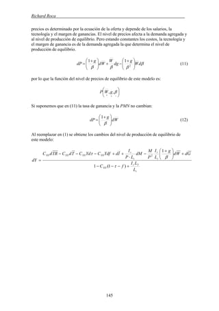Richard Roca .
precios es determinado por la ecuación de la oferta y depende de los salarios, la
tecnología y el margen de ganancias. El nivel de precios afecta a la demanda agregada y
al nivel de producción de equilibrio. Pero estando constantes los costos, la tecnología y
el margen de ganancia es de la demanda agregada la que determina el nivel de
producción de equilibrio.
β
βββ
dW
g
dg
W
Wd
g
dP ⎟⎟
⎠
⎞
⎜⎜
⎝
⎛ +
−+⎟⎟
⎠
⎞
⎜⎜
⎝
⎛ +
= 2
11
(11)
por lo que la función del nivel de precios de equilibrio de este modelo es:
⎟
⎠
⎞
⎜
⎝
⎛
−++
β,,gWP
Si suponemos que en (11) la tasa de ganancia y la PMN no cambian:
Wd
g
dP ⎟⎟
⎠
⎞
⎜⎜
⎝
⎛ +
=
β
1
(12)
Al reemplazar en (1) se obtiene los cambios del nivel de producción de equilibrio de
este modelo:
i
Yr
YD
i
r
i
r
YDYDYDYD
L
LI
fC
GdWd
g
L
I
P
M
dM
LP
I
IdYdfCYdCTdCTRdC
dY
+−−−
+⎟⎟
⎠
⎞
⎜⎜
⎝
⎛ +
−
⋅
++−−−
=
)1(1
1
2
τ
β
τ
145
 