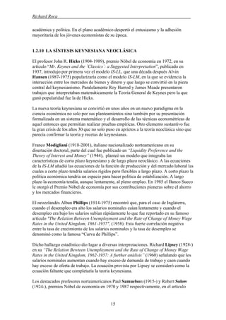 Richard Roca .
académica y política. En el plano académico despertó el entusiasmo y la adhesión
mayoritaria de los jóvenes economistas de su época.
1.2.10 LA SÍNTESIS KEYNESIANA NEOCLÁSICA
El profesor John R. Hicks (1904-1989), premio Nóbel de economía en 1972, en su
artículo “Mr. Keynes and the ´Classics´: a Suggested Interpretation”, publicado en
1937, introdujo por primera vez el modelo IS-LL, que una década después Alvin
Hansen (1987-1975) popularizaría como el modelo IS-LM, en la que se evidencia la
interacción entre los mercados de bienes y dinero y que luego se convirtió en la pieza
central del keynesianismo. Paralelamente Roy Harrod y James Meade presentaron
trabajos que interpretaban matemáticamente la Teoría General de Keynes pero la que
ganó popularidad fue la de Hicks.
La nueva teoría keynesiana se convirtió en unos años en un nuevo paradigma en la
ciencia económica no solo por sus planteamientos sino también por su presentación
formalizada en un sistema matemático y el desarrollo de las técnicas econométricas de
aquel entonces que permitían realizar pruebas empíricas. Otro elemento sustantivo fue
la gran crisis de los años 30 que no solo puso en aprietos a la teoría neoclásica sino que
parecía confirmar la teoría y recetas de keynesianas.
Franco Modigliani (1918-2001), italiano nacionalizado norteamericano en su
disertación doctoral, parte del cual fue publicado en “Liquidity Preference and the
Theory of Interest and Money” (1944), planteó un modelo que integraba las
características de corto plazo keynesiano y de largo plazo neoclásico. A las ecuaciones
de la IS-LM añadió las ecuaciones de la función de producción y del mercado laboral las
cuales a corto plazo tendría salarios rígidos pero flexibles a largo plazo. A corto plazo la
política económica tendría un espacio para hacer política de estabilización. A largo
plazo la economía tendía, aunque lentamente, al pleno empleo. En 1985 el Banco Sueco
le otorgó el Premio Nóbel de economía por sus contribuciones pioneras sobre el ahorro
y los mercados financieros.
El neozelandés Alban Phillips (1914-1975) encontró que, para el caso de Inglaterra,
cuando el desempleo era alto los salarios nominales caían lentamente y cuando el
desempleo era bajo los salarios subían rápidamente lo que fue reportado en su famoso
artículo "The Relation Between Unemployment and the Rate of Change of Money Wage
Rates in the United Kingdom, 1861-1957", (1958). Esta fuerte correlación negativa
entre la tasa de crecimiento de los salarios nominales y la tasa de desempleo se
denominó como la famosa “Curva de Phillips”.
Dicho hallazgo estadístico dio lugar a diversas interpretaciones. Richard Lipsey (1928-)
en su “The Relation Bewteen Unemployment and the Rate of Change of Money Wage
Rates in the United Kingdom, 1862-1957: A further análisis” (1960) señalando que los
salarios nominales aumentan cuando hay exceso de demanda de trabajo y caen cuando
hay exceso de oferta de trabajo. La ecuación provista por Lipsey se consideró como la
ecuación faltante que completaría la teoría keynesiana.
Los destacados profesores norteamericanos Paul Samuelson (1915-) y Robert Solow
(1924-), premios Nóbel de economía en 1970 y 1987 respectivamente, en el artículo
15
 