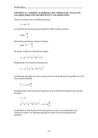 Richard Roca .
APÉNDICE 5.1: VERSIÓN ALGEBRAICA DEL MODELO DE DA-OA CON
SALARIOS FIJOS, PMN DECRECIENTE Y SALARIOS FIJOS
Función de Producción con PMN decreciente:
βα
NKY Λ=
La condición de maximización de beneficios dado el salario nominal:
P
W
PMN =
Derivando parcialmente respecto al trabajo
P
W
NK =Λ −1βα
β
De donde se obtiene la demanda de trabajo:
βββ
α
ββ
β −−
−
−−−
Λ= 1
1
1
1
11
1
1
1
PWKN
Remplazando en la función de producción:
β
β
β
β
β
α
ββ
β
β −−
−
−−−
Λ= 1111
1
1
PWKY S
La Demanda Agregada sale de la ecuación del nivel de producción de equilibrio de la IS
LM en forma resumida:
P
M
AY d
Φ+=γ
Reemplazando las dos ecuaciones anteriores en la condición de equilibrio del mercado
de bienes:
dS
YY =
P
M
APWK Φ+=Λ −−
−
−−−
γβ β
β
β
β
β
α
ββ
β
1111
1
1
Se obtendría la solución para el nivel de precios el cual al ser reemplazado en la
ecuación de oferta o de demanda agregada nos daría el nivel de producción de
equilibrio.
153
 