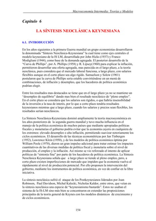 . Macroeconomía Intermedia: Teorías y Modelos
Capítulo 6
LA SÍNTESIS NEOCLÁSICA KEYNESIANA
6.1. INTRODUCCIÓN
En los años siguientes a la primera Guerra mundial un grupo economistas desarrollaron
la denominada “Síntesis Neoclásica-Keynesiana” la cual tiene como ejes centrales el
modelo keynesiano de la IS LM, desarrollada por John Hicks (1937) y Franco
Modigliani (1944), como base de la demanda agregada. El posterior desarrollo de la
“Curva de Phillips”, por A. Phillips (1958) y R. Lipsey(1960) para explicar la inflación,
permitieron desarrollar una oferta agregada, mas parecida en el largo plazo, a la teoría
neoclásica, pues considera que el mercado laboral funciona, a largo plazo, con salarios
flexibles aunque en el corto plazo sea algo rígido. Samuelson y Solow (1961)
postularon que la curva de Phillips seria estable convirtiéndose en un menú de
combinaciones, de inflación y desempleo, que los hacedores de política económica
podrían elegir.
Entre los resultados mas destacados se tiene que en el largo plazo ya no se mantiene un
“desempleo de equilibrio” dando mas bien el resultado neoclásico de “pleno empleo”.
En el corto plazo se considera que los salarios son rígidos, o que habría insensibilidad
de la inversión a la tasa de interés, por lo que a corto plazo tendría resultados
keynesianos mientras que a largo plazo, cuando los salarios y precios sean flexibles, los
resultados serían neoclásicos.
La Síntesis Neoclásica-Keynesiana dominó ampliamente la teoría macroeconómica en
los años posteriores de la segunda guerra mundial y tuvo mucha influencia en el
manejo de la política económica de muchos países que mediante apropiadas políticas
fiscales y monetarias el gobierno podría evitar que la economía cayera en cualquiera de
los extremos: elevado desempleo o alta inflación, permitiendo suavizar notoriamente los
ciclos económicos. El desarrollo de las técnicas econométricas por Jan Tinbergen
(1952), Lawrence Klein (1950), y de los modelos de política económica óptima por
William Poole (1970), dieron un gran impulso adicional para tratar estimar los impactos
cuantitativos de las diversas medidas de política fiscal y monetaria sobre el nivel de
producción, el empleo y la inflación. Así mismo se vio reforzado el intento de aplicar
políticas de “sintonía fina” por parte de los hacedores de política económica. La Síntesis
Neoclásica Keynesiana señala que a largo plazo se tiende al pleno empleo, pero, a
corto plazo existen imperfecciones de mercado que impiden que la economía vuelva al
rápidamente al nivel de producción potencial. Por ello proponen la intervención del
gobierno, mediante los instrumentos de política económica, en vez de confiar en la libre
iniciativa.
La síntesis neoclásica sufrió el ataque de los Postkeynesianos liderados por Joan
Robinson, Paul Davidson, Michal Kalecki, Nicholas Kaldor, entre otros, que veían en
la síntesis neoclásica una especie de “keynesianismo bastardo”. Estos no usaban el
sistema de la IS-LM sino más bien se concentraron en extender las proposiciones
principales de la teoría general de Keynes con los modelos dinámicos de crecimiento y
de ciclos económicos.
154
 
