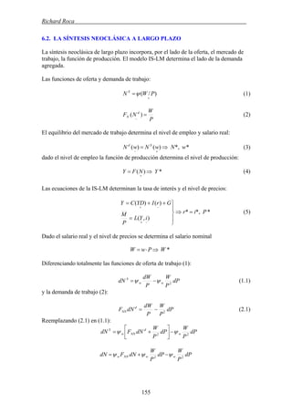 Richard Roca .
6.2. LA SÍNTESIS NEOCLÁSICA A LARGO PLAZO
La síntesis neoclásica de largo plazo incorpora, por el lado de la oferta, el mercado de
trabajo, la función de producción. El modelo IS-LM determina el lado de la demanda
agregada.
Las funciones de oferta y demanda de trabajo:
)/(
+
= PWN S
ψ (1)
P
W
NF d
N =
−
)( (2)
El equilibrio del mercado de trabajo determina el nivel de empleo y salario real:
**,)()( wNwNwN Sd
⇒=
+−
(3)
dado el nivel de empleo la función de producción determina el nivel de producción:
(4)*)( YNFY ⇒=
+
Las ecuaciones de la IS-LM determinan la tasa de interés y el nivel de precios:
**,*
),(
)()(
Pir
iYL
P
M
GrIYDCY
=⇒
⎪
⎭
⎪
⎬
⎫
=
++=
−+
−+
(5)
Dado el salario real y el nivel de precios se determina el salario nominal
*WPwW ⇒⋅=
Diferenciando totalmente las funciones de oferta de trabajo (1):
dP
P
W
P
dW
dN ww
S
2
ψψ −= (1.1)
y la demanda de trabajo (2):
dP
P
W
P
dW
dNF d
NN 2
−= (2.1)
Reemplazando (2.1) en (1.1):
dP
P
W
dP
P
W
dNFdN w
d
NNw
S
22
ψψ −⎥⎦
⎤
⎢⎣
⎡
+=
dP
P
W
dP
P
W
dNFdN wwNNw 22
ψψψ −+=
155
 