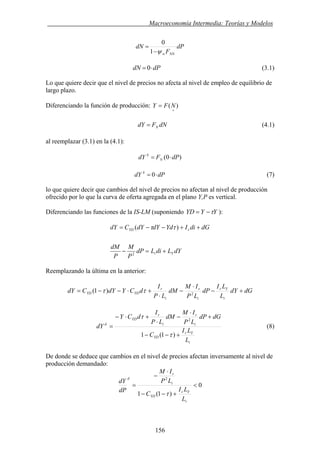 . Macroeconomía Intermedia: Teorías y Modelos
dP
F
dN
NNwψ−
=
1
0
dPdN ⋅= 0 (3.1)
Lo que quiere decir que el nivel de precios no afecta al nivel de empleo de equilibrio de
largo plazo.
Diferenciando la función de producción: )(
+
= NFY
dNFdY N= (4.1)
al reemplazar (3.1) en la (4.1):
)0( dPFdY N
S
⋅=
dPdY S
⋅= 0 (7)
lo que quiere decir que cambios del nivel de precios no afectan al nivel de producción
ofrecido por lo que la curva de oferta agregada en el plano Y,P es vertical.
YYYD τ−=Diferenciando las funciones de la IS-LM (suponiendo ):
dYLdiLdP
P
M
P
dM
dGdiIYddYdYCdY
Yi
rYD
+=−
++−−=
2
)( ττ
Reemplazando la última en la anterior:
dGdY
L
LI
dP
LP
IM
dM
LP
I
dCYdYCdY
i
Yr
i
r
i
r
YDYD +−
⋅
−
⋅
+⋅−−= 2
)1( ττ
i
Yr
YD
i
r
i
r
YD
d
L
LI
C
dGdP
LP
IM
dM
LP
I
dCY
dY
+−−
+
⋅
−
⋅
+⋅−
=
)1(1
2
τ
τ
(8)
De donde se deduce que cambios en el nivel de precios afectan inversamente al nivel de
producción demandado:
0
)1(1
2
<
+−−
⋅
−
=
i
Yr
YD
i
r
d
L
LI
C
LP
IM
dP
dY
τ
156
 