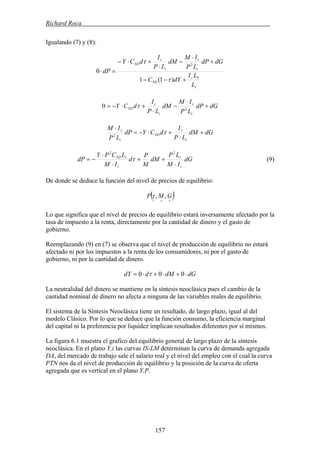 Richard Roca .
Igualando (7) y (8):
i
Yr
YD
i
r
i
r
YD
L
LI
dYC
dGdP
LP
IM
dM
LP
I
dCY
dP
+−−
+
⋅
−
⋅
+⋅−
=⋅
)1(1
0
2
τ
τ
dGdP
LP
IM
dM
LP
I
dCY
i
r
i
r
YD +
⋅
−
⋅
+⋅−= 2
0 τ
dGdM
LP
I
dCYdP
LP
IM
i
r
YD
i
r
+
⋅
+⋅−=
⋅
τ2
dG
IM
LP
dM
M
P
d
IM
LCPY
dP
r
i
r
iYD
⋅
++
⋅
⋅
−=
22
τ (9)
De donde se deduce la función del nivel de precios de equilibrio:
( )++−
GMP ,,τ
Lo que significa que el nivel de precios de equilibrio estará inversamente afectado por la
tasa de impuesto a la renta, directamente por la cantidad de dinero y el gasto de
gobierno.
Reemplazando (9) en (7) se observa que el nivel de producción de equilibrio no estará
afectado ni por los impuestos a la renta de los consumidores, ni por el gasto de
gobierno, ni por la cantidad de dinero.
dGdMddY ⋅+⋅+⋅= 000 τ
La neutralidad del dinero se mantiene en la síntesis neoclásica pues el cambio de la
cantidad nominal de dinero no afecta a ninguna de las variables reales de equilibrio.
El sistema de la Síntesis Neoclásica tiene un resultado, de largo plazo, igual al del
modelo Clásico. Por lo que se deduce que la función consumo, la eficiencia marginal
del capital ni la preferencia por liquidez implican resultados diferentes por sí mismos.
La figura 6.1 muestra el grafico del equilibrio general de largo plazo de la síntesis
neoclásica. En el plano Y,i las curvas IS-LM determinan la curva de demanda agregada
DA, del mercado de trabajo sale el salario real y el nivel del empleo con el cual la curva
PTN nos da el nivel de producción de equilibrio y la posición de la curva de oferta
agregada que es vertical en el plano Y,P.
157
 