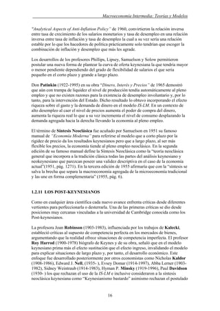 . Macroeconomía Intermedia: Teorías y Modelos
"Analytical Aspects of Anti-Inflation Policy” de 1960, convirtieron la relación inversa
entre tasa de crecimiento de los salarios monetarios y tasa de desempleo en una relación
inversa entre tasa de inflación y tasa de desempleo la cual a su vez sería una relación
estable por lo que los hacedores de política prácticamente solo tendrían que escoger la
combinación de inflación y desempleo que más les agrade.
Los desarrollos de los profesores Phillips, Lipsey, Samuelson y Solow permitieron
postular una nueva forma de plantear la curva de oferta keynesiana la que tendría mayor
o menor pendiente dependiendo del grado de flexibilidad de salarios el que seria
pequeño en el corto plazo y grande a largo plazo.
Don Patinkin (1922-1995) en su obra “Dinero, Interés y Precios” de 1965 demostró
que aún con trampa de liquidez el nivel de producción tendía automáticamente al pleno
empleo y que no existen razones para la existencia de desempleo involuntario y, por lo
tanto, para la intervención del Estado. Dicho resultado lo obtuvo incorporando el efecto
riqueza sobre el gasto y la demanda de dinero en el modelo IS-LM. En un contexto de
alto desempleo al caer el nivel de precios aumenta el poder de compra del dinero,
aumenta la riqueza real lo que a su vez incrementa el nivel de consumo desplazando la
demanda agregada hacia la derecha llevando la economía al pleno empleo.
El término de Síntesis Neoclásica fue acuñado por Samuelson en 1951 su famoso
manual de “Economía Moderna” para referirse al modelo que a corto plazo por la
rigidez de precio da los resultados keynesianos pero que a largo plazo, al ser más
flexible los precios, la economía tiende al pleno empleo neoclásico. En la segunda
edición de su famoso manual define la Síntesis Neoclásica como la “teoría neoclásica
general que incorpora a la tradición clásica todas las partes del análisis keynesiano y
neokeynesiano que parezcan poseer una validez descriptiva en el caso de la economía
actual”(1951, pág. 1271). En la tercera edición de 1955 afirmaría que con la “síntesis se
salva la brecha que separa la macroeconomía agregada de la microeconomía tradicional
y las une en forma complementaria” (1955, pág. 6).
1.2.11 LOS POST-KEYNESIANOS
Como en cualquier área científica cada nuevo avance enfrenta críticas desde diferentes
vertientes para perfeccionarla o desterrarla. Una de las primeras críticas se dio desde
posiciones muy cercanas vinculadas a la universidad de Cambridge conocida como los
Post-keynesianos.
La profesora Joan Robinson (1903-1983), influenciada por los trabajos de Kalecki,
estableció críticas al supuesto de competencia perfecta en los mercados de bienes,
argumentando que la realidad ofrece situaciones de competencia imperfecta. El profesor
Roy Harrod (1900-1978) biógrafo de Keynes y de su obra, señaló que en el modelo
keynesiano prima más el efecto sustitución que el efecto ingreso, invalidando el modelo
para explicar situaciones de largo plazo y, por tanto, el desarrollo económico. Este
enfoque fue desarrollado posteriormente por otros economistas como Nicholas Kaldor
(1908-1986), Edward J. Nell, (1935- ), Evsey Domar (1914-1997), Abba Lerner (1903-
1982), Sidney Weintraub (1914-1983), Hyman P. Minsky (1919-1996), Paul Davidson
(1930- ) los que rechazan el uso de la IS-LM e inclusive consideraron a la síntesis
neoclásica keynesiana como “Keynesianismo bastardo” asimismo rechazan el postulado
16
 