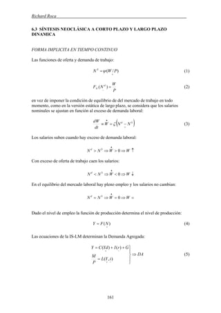 Richard Roca .
6.3 SÍNTESIS NEOCLÁSICA A CORTO PLAZO Y LARGO PLAZO
DINAMICA
FORMA IMPLICITA EN TIEMPO CONTINUO
Las funciones de oferta y demanda de trabajo:
)/(
+
= PWN S
ψ (1)
P
W
NF d
N =
−
)( (2)
en vez de imponer la condición de equilibrio de del mercado de trabajo en todo
momento, como en la versión estática de largo plazo, se considera que los salarios
nominales se ajustan en función al exceso de demanda laboral:
( )+
•
−=≡ Sd
NNW
dt
dW
ζ (3)
Los salarios suben cuando hay exceso de demanda laboral:
↑⇒>⇒>
•
WWNN Sd
0
Con exceso de oferta de trabajo caen los salarios:
↓⇒<⇒<
•
WWNN Sd
0
En el equilibrio del mercado laboral hay pleno empleo y los salarios no cambian:
=⇒=⇒=
•
WWNN Sd
0
Dado el nivel de empleo la función de producción determina el nivel de producción:
(4))(
+
= NFY
Las ecuaciones de la IS-LM determinan la Demanda Agregada:
DA
iYL
P
M
GrIYdCY
⇒
⎪
⎭
⎪
⎬
⎫
=
++=
−+
−+
),(
)()(
(5)
161
 
