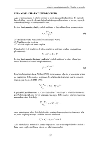 . Macroeconomía Intermedia: Teorías y Modelos
FORMA EXPLICITA EN TIEMPO DISCRETO
Aquí se considera que el salario nominal se ajusta de acuerdo al contexto del mercado
laboral si hay exceso de oferta trabajo el salario nominal se reduce, si hay un exceso de
demanda de trabajo el salario nominal sube.
La tasa de desempleo efectiva es la fracción de la fuerza laboral que no es empleada:
m
t
m
t
N
NN
u
−
= (1)
Nm
: Fuerza laboral o Población Económicamente Activa
Nt: Nivel de empleo corriente
NP
: nivel de empleo de pleno empleo
Cuando el nivel de empleo es de pleno empleo se tendrá un nivel de producción de
pleno empleo:
P
t
P
t YYNN =⇒=
La tasa de desempleo de pleno empleo (uP
) es la fracción de la oferta laboral que
queda desempleada cuando hay pleno empleo:
m
pm
P
N
NN
u
−
= (2)
En el celebre articulo de A. Phillips (1958): encuentra una relación inversa entre la tasa
de crecimiento de los salarios nominales, , y la tasa de desempleo para la economía
inglesa para el periodo 1850-1956:
tWˆ
39.1
1
1
64.99.0 −
−
−
+−=
−
t
t
tt
u
W
WW
Lipsey (1960) dio la teoría a la “Curva de Phillips”. Señaló que la ecuación encontrada
por Phillips se explicaría por ser un proceso de ajuste de los salarios ante los excesos de
demanda u oferta de trabajo:
)(
1
1
+−
−
−=
− s
t
d
t
t
tt
NN
W
WW
ϕ ,
Ante un exceso de oferta de trabajo implica una tasa de desempleo efectiva mayor a la
de pleno empleo por lo que caería los salarios nominales:
↓⇒>⇒< WuuNN P
t
s
t
d
t
Ante un exceso de demanda de trabajo implica una tasa de desempleo efectiva menor a
la de pleno empleo por lo que subiría los salarios nominales:
162
 