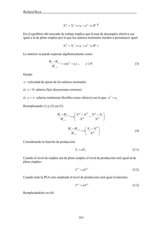 Richard Roca .
↑⇒<⇒> WuuNN P
t
s
t
d
t
En el equilibrio del mercado de trabajo implica que la tasa de desempleo efectiva sea
igual a la de pleno empleo por lo que los salarios nominales tienden a permanecer igual:
=⇒=⇒= WuuNN P
t
s
t
d
t
Lo anterior se puede expresar algebraicamente como:
)(
1
1
t
P
t
tt
uu
W
WW
−=
−
−
−
ε 0≥ε, (3)
Donde:
ε : velocidad de ajuste de los salarios nominales
ε = 0: salarios fijos (keynesiano extremo)sí:
∞=ε salarios totalmente flexibles (caso clásico) con lo que: t
P
uu =sí:
Reemplazando (1) y (2) en (3):
⎟⎟
⎠
⎞
⎜⎜
⎝
⎛ −
−
−
=
−
−
−
m
t
m
m
Pm
t
tt
N
NN
N
NN
W
WW
ε
1
1
⎟⎟
⎠
⎞
⎜⎜
⎝
⎛ −
=
−
−
−
m
P
t
t
tt
N
NN
W
WW
ε
1
1
(4)
Considerando la función de producción:
tt aNY = (5.1)
Cuando el nivel de empleo sea de pleno empleo el nivel de producción será igual al de
pleno empleo:
PP
aNY = (5.2)
Cuando toda la PEA esta empleada el nivel de producción será igual al máximo:
mm
aNY = (5.3)
Remplazándolos en (4):
163
 