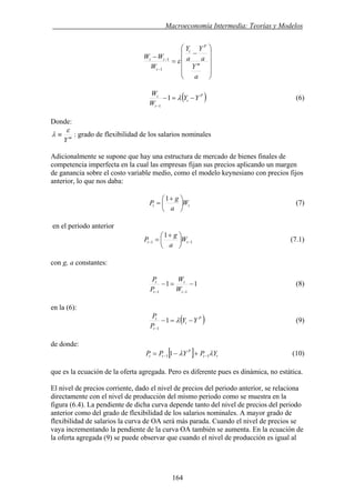 . Macroeconomía Intermedia: Teorías y Modelos
⎟
⎟
⎟
⎟
⎠
⎞
⎜
⎜
⎜
⎜
⎝
⎛
−
=
−
−
−
a
Y
a
Y
a
Y
W
WW
m
P
t
t
tt
ε
1
1
( )P
t
t
t
YY
W
W
−=−
−
λ1
1
(6)
Donde:
m
Y
ε
λ ≡ : grado de flexibilidad de los salarios nominales
Adicionalmente se supone que hay una estructura de mercado de bienes finales de
competencia imperfecta en la cual las empresas fijan sus precios aplicando un margen
de ganancia sobre el costo variable medio, como el modelo keynesiano con precios fijos
anterior, lo que nos daba:
tt W
a
g
P ⎟
⎠
⎞
⎜
⎝
⎛ +
=
1
(7)
en el periodo anterior
11
1
−− ⎟
⎠
⎞
⎜
⎝
⎛ +
= tt W
a
g
P (7.1)
con g, a constantes:
11
11
−=−
−− t
t
t
t
W
W
P
P
(8)
en la (6):
( )P
t
t
t
YY
P
P
−=−
−
λ1
1
(9)
de donde:
[ ] tt
P
tt YPYPP λλ 11 1 −− +−= (10)
que es la ecuación de la oferta agregada. Pero es diferente pues es dinámica, no estática.
El nivel de precios corriente, dado el nivel de precios del periodo anterior, se relaciona
directamente con el nivel de producción del mismo periodo como se muestra en la
figura (6.4). La pendiente de dicha curva depende tanto del nivel de precios del periodo
anterior como del grado de flexibilidad de los salarios nominales. A mayor grado de
flexibilidad de salarios la curva de OA será más parada. Cuando el nivel de precios se
vaya incrementando la pendiente de la curva OA también se aumenta. En la ecuación de
la oferta agregada (9) se puede observar que cuando el nivel de producción es igual al
164
 