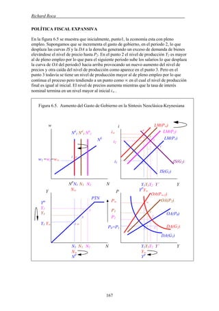 Richard Roca .
POLÍTICA FISCAL EXPANSIVA
En la figura 6.5 se muestra que inicialmente, punto1, la economía esta con pleno
empleo. Supongamos que se incrementa el gasto de gobierno, en el periodo 2, lo que
desplaza las curvas IS y la DA a la derecha generando un exceso de demanda de bienes
elevándose el nivel de precio hasta P2. En el punto 2 el nivel de producción Y2 es mayor
al de pleno empleo por lo que para el siguiente periodo sube los salarios lo que desplaza
la curva de OA del periodo3 hacia arriba provocando un nuevo aumento del nivel de
precios y otra caída del nivel de producción como aparece en el punto 3. Pero en el
punto 3 todavía se tiene un nivel de producción mayor al de pleno empleo por lo que
continua el proceso pero tendiendo a un punto como ∞ en el cual el nivel de producción
final es igual al inicial. El nivel de precios aumenta mientras que la tasa de interés
nominal termina en un nivel mayor al inicial i∞ .
Figura 6.5. Aumento del Gasto de Gobierno en la Síntesis Neoclásica-Keynesiana
LM(P∞)w i
1 ∞
w1 =w2=w∞
3
P2
P
P0=P1 1 1´
Ym
Y2
Y3
Y1 Y∞ 1 ∞
OA(P0)
DA(G1)
NP
N1 N3 N2 N
N∞
Nd
1 Nd
3 Nd
2
PTN
NS
Y
i1
IS(G1)
Y1Y3Y2 Y´ Y
YP
Y∞
1
P∞ ∞
DA(G2)
1´
IS(G2)
3
2
OA(P2)
P3
i2
2
N1 N3 N2 N
N∞
NP
Y1Y3Y2 Y´ Y
Y∞
YP
OA(P∞-1)
3
2
∞
LM(P2)i∞
LM(P1)
167
 