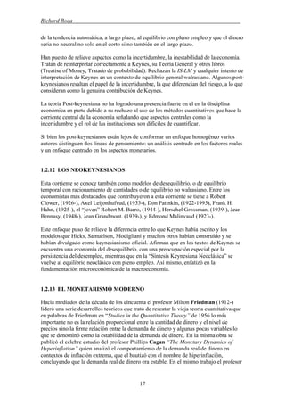 Richard Roca .
de la tendencia automática, a largo plazo, al equilibrio con pleno empleo y que el dinero
seria no neutral no solo en el corto si no también en el largo plazo.
Han puesto de relieve aspectos como la incertidumbre, la inestabilidad de la economía.
Tratan de reinterpretar correctamente a Keynes, su Teoría General y otros libros
(Treatise of Money, Tratado de probabilidad). Rechazan la IS-LM y cualquier intento de
interpretación de Keynes en un contexto de equilibrio general walrasiano. Algunos post-
keynesianos resaltan el papel de la incertidumbre, la que diferencian del riesgo, a lo que
consideran como la genuina contribución de Keynes.
La teoría Post-keynesiana no ha logrado una presencia fuerte en el en la disciplina
económica en parte debido a su rechazo al uso de los métodos cuantitativos que hace la
corriente central de la economía señalando que aspectos centrales como la
incertidumbre y el rol de las instituciones son difíciles de cuantificar.
Si bien los post-keynesianos están lejos de conformar un enfoque homogéneo varios
autores distinguen dos líneas de pensamiento: un análisis centrado en los factores reales
y un enfoque centrado en los aspectos monetarios.
1.2.12 LOS NEOKEYNESIANOS
Esta corriente se conoce también como modelos de desequilibrio, o de equilibrio
temporal con racionamiento de cantidades o de equilibrio no walrasiano. Entre los
economistas mas destacados que contribuyeron a esta corriente se tiene a Robert
Clower, (1926-), Axel Leijonhufvud, (1933-), Don Patinkin, (1922-1995), Frank H.
Hahn, (1925-), el “joven” Robert M. Barro, (1944-), Herschel Grossman, (1939-), Jean
Bennasy, (1948-), Jean Grandmont. (1939-), y Edmond Malinvaud (1923-).
Este enfoque puso de relieve la diferencia entre lo que Keynes había escrito y los
modelos que Hicks, Samuelson, Modigliani y muchos otros habían construido y se
habían divulgado como keynesianismo oficial. Afirman que en los textos de Keynes se
encuentra una economía del desequilibrio, con una preocupación especial por la
persistencia del desempleo, mientras que en la “Síntesis Keynesiana Neoclásica” se
vuelve al equilibrio neoclásico con pleno empleo. Así mismo, enfatizó en la
fundamentación microeconómica de la macroeconomía.
1.2.13 EL MONETARISMO MODERNO
Hacia mediados de la década de los cincuenta el profesor Milton Friedman (1912-)
lideró una serie desarrollos teóricos que trató de rescatar la vieja teoría cuantitativa que
en palabras de Friedman en “Studies in the Quantitative Theory” de 1956 lo más
importante no es la relación proporcional entre la cantidad de dinero y el nivel de
precios sino la firme relación entre la demanda de dinero y algunas pocas variables lo
que se denominó como la estabilidad de la demanda de dinero. En la misma obra se
publicó el célebre estudio del profesor Phillips Cagan “The Monetary Dynamics of
Hyperinflation” quien analizó el comportamiento de la demanda real de dinero en
contextos de inflación extrema, que el bautizó con el nombre de hiperinflación,
concluyendo que la demanda real de dinero era estable. En el mismo trabajo el profesor
17
 
