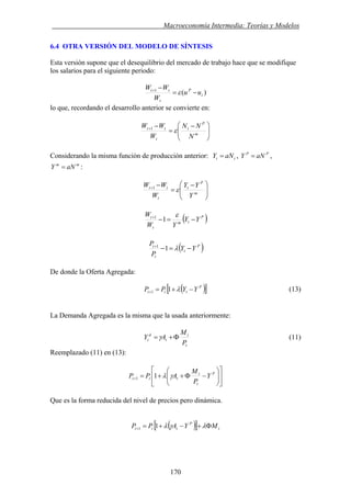 . Macroeconomía Intermedia: Teorías y Modelos
6.4 OTRA VERSIÓN DEL MODELO DE SÍNTESIS
Esta versión supone que el desequilibrio del mercado de trabajo hace que se modifique
los salarios para el siguiente periodo:
)(1
t
P
t
tt
uu
W
WW
−=
−+
ε
lo que, recordando el desarrollo anterior se convierte en:
⎟⎟
⎠
⎞
⎜⎜
⎝
⎛ −
=
−+
m
P
t
t
tt
N
NN
W
WW
ε1
tt aNY =Considerando la misma función de producción anterior: , ,
:
PP
aNY =
mm
aNY =
⎟⎟
⎠
⎞
⎜⎜
⎝
⎛ −
=
−+
m
P
t
t
tt
Y
YY
W
WW
ε1
( )P
tm
t
t
YY
YW
W
−=−+ ε
11
( )P
t
t
t
YY
P
P
−=−+
λ11
De donde la Oferta Agregada:
( )[ ]P
ttt YYPP −+=+ λ11 (13)
La Demanda Agregada es la misma que la usada anteriormente:
t
t
t
d
t
P
M
AY Φ+=γ (11)
Reemplazado (11) en (13):
⎥
⎦
⎤
⎢
⎣
⎡
⎟⎟
⎠
⎞
⎜⎜
⎝
⎛
−Φ++=+
P
t
t
ttt Y
P
M
APP γλ11
Que es la forma reducida del nivel de precios pero dinámica.
( )[ ] t
P
ttt MYAPP Φ+−+=+ λγλ11
170
 