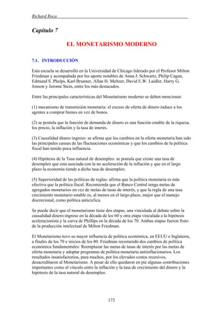 Richard Roca .
Capítulo 7
EL MONETARISMO MODERNO
7.1. INTRODUCCIÓN
Esta escuela se desarrolló en la Universidad de Chicago liderado por el Profesor Milton
Friedman y acompañada por los aporte notables de Anna J. Schwartz, Philip Cagan,
Edmund S. Phelps, Karl Brunner, Allan H. Meltzer, David E.W. Laidler, Harry G.
Jonson y Jerome Stein, entre los más destacados.
Entre las principales características del Monetarismo moderno se deben mencionar:
(1) mecanismo de transmisión monetaria: el exceso de oferta de dinero induce a los
agentes a comprar bienes en vez de bonos.
(2) se postula que la función de demanda de dinero es una función estable de la riqueza,
los precio, la inflación y la tasa de interés.
(3) Causalidad dinero ingreso: se afirma que los cambios en la oferta monetaria han sido
las principales causas de las fluctuaciones económicas y que los cambios de la política
fiscal han tenido poca influencia.
(4) Hipótesis de la Tasa natural de desempleo: se postula que existe una tasa de
desempleo que esta asociada con la no aceleración de la inflación y que en el largo
plazo la economía tiende a dicha tasa de desempleo.
(5) Superioridad de las políticas de reglas: afirma que la política monetaria es más
efectiva que la política fiscal. Recomienda que el Banco Central tenga metas de
agregados monetarios en vez de metas de tasas de interés, y que la regla de una tasa
crecimiento monetario estable es, al menos en el largo plazo, mejor que el manejo
discrecional, como política anticíclica.
Se puede decir que el monetarismo tiene dos etapas, una vinculada al debate sobre la
causalidad dinero-ingreso en la década de los 60 y otra etapa vinculada a la hipótesis
aceleracionista y la curva de Phillips en la década de los 70. Ambas etapas fueron fruto
de la producción intelectual de Milton Friedman.
El Monetarismo tuvo su mayor influencia de política económica, en EEUU e Inglaterra,
a finales de los 70 e inicios de los 80. Friedman recomendó dos cambios de política
económica fundamentales: Reemplazar las metas de tasas de interés por las metas de
oferta monetaria y adoptar programas de política monetaria antiinflacionarios. Los
resultados insatisfactorios, para muchos, por los elevados costos recesivos,
desacreditaron al Monetarismo. A pesar de ello quedaron en pie algunas contribuciones
importantes como el vínculo entre la inflación y la tasa de crecimiento del dinero y la
hipótesis de la tasa natural de desempleo.
173
 