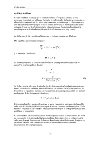 Richard Roca .
La Oferta de Dinero
Si bien Friedman reconoce que la oferta monetaria MS
depende tanto de la base
monetaria controlada por el Banco Central y el multiplicador de la oferta monetaria, en
el cual el comportamiento del público es importante, considera que la oferta monetaria
esta básicamente controlada por el banco central por lo que se puede considerar como
exógena. O sea, que la oferta monetaria esta determinada fundamentalmente por la
emisión primaria siendo el multiplicador de la oferta monetaria muy estable.
La Velocidad de Circulación del Dinero en el enfoque Monetarista Moderno
Del equilibrio del mercado monetario:
),,,,,( uYPiiL
P
M
A
S
+−−−−
= ωπ
y la identidad cuantitativa:
YPVM ⋅≡⋅
de donde despejando la velocidad de circulación y reemplazando la condición de
equilibrio en el mercado de dinero:
PM
Y
V
/
=
),,,,,( uYPiiL
Y
V
A
+−−−−
=
ωπ
(2)
Se deduce que la velocidad de circulación del dinero estaría afectada directamente por
la tasa de interés de los bonos, la rentabilidad de las acciones, la inflación esperada, la
fracción de la riqueza no humana a la riqueza total, el ingreso permanente y los gustos y
preferencias de los demandantes de dinero:
),,,,,(
,
uYiiVV A
−+++++
= ωπ
Este resultado difiere sustancialmente de la teoría cuantitativa antigua según la cual la
velocidad de circulación del dinero era prácticamente constante en el corto plazo. En la
teoría de Friedman la velocidad de circulación es variable en el corto plazo aunque más
estable en el largo plazo.
La velocidad de circulación del dinero puede depender directa o inversamente del nivel
de producción. Si la elasticidad de la demanda de dinero respecto a la renta es baja la
velocidad depende directamente de la renta. Por el contrario si la demanda de dinero es
altamente sensible a los cambios de la renta la velocidad del dinero depende
inversamente del nivel del ingreso.
175
 