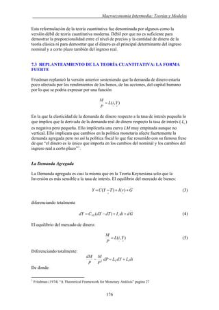 . Macroeconomía Intermedia: Teorías y Modelos
Esta reformulación de la teoría cuantitativa fue denominada por algunos como la
versión débil de teoría cuantitativa moderna. Débil por que no es suficiente para
demostrar la proporcionalidad entre el nivel de precios y la cantidad de dinero de la
teoría clásica ni para demostrar que el dinero es el principal determinante del ingreso
nominal y a corto plazo también del ingreso real.
7.3 REPLANTEAMIENTO DE LA TEORÍA CUANTITATIVA: LA FORMA
FUERTE
Friedman replanteó la versión anterior sosteniendo que la demanda de dinero estaría
poco afectada por los rendimientos de los bonos, de las acciones, del capital humano
por lo que se podría expresar por una función
),(
+−
= YiL
P
M
En la que la elasticidad de la demanda de dinero respecto a la tasa de interés pequeña lo
que implica que la derivada de la demanda real de dinero respecto la tasa de interés ( )
es negativa pero pequeña. Ello implicaría una curva LM muy empinada aunque no
vertical. Ello implicara que cambios en la política monetaria afecte fuertemente la
demanda agregada pero no así la política fiscal lo que fue resumido con su famosa frese
de que “el dinero es lo único que importa en los cambios del nominal y los cambios del
ingreso real a corto plazo”
iL
1
.
La Demanda Agregada
La Demanda agregada es casi la misma que en la Teoría Keynesiana solo que la
Inversión es más sensible a la tasa de interés. El equilibrio del mercado de bienes:
GrITYCY ++−=
−+
)()( (3)
diferenciando totalmente
(4)GddiIdTdYCdY rYD ++−= )(
El equilibrio del mercado de dinero:
),(
+−
= YiL
P
M
(5)
Diferenciando totalmente:
diLdYLdP
P
M
P
dM
iY +=− 2
De donde:
1
Friedman (1974) “A Theoretical Framework for Monetary Análisis” pagina 27
176
 