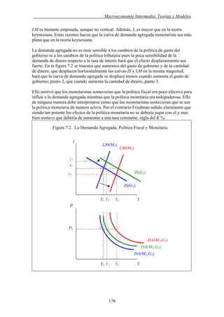 . Macroeconomía Intermedia: Teorías y Modelos
178
LM es bastante empinada, aunque no vertical. Además, Ir es mayor que en la teoría
keynesiana. Estas razones hacen que la curva de demanda agregada monetarista sea más
plana que en la teoría keynesiana.
La demanda agregada no es muy sensible a los cambios de la política de gasto del
gobierno ni a los cambios de la política tributaria pues la poca sensibilidad de la
demanda de dinero respecto a la tasa de interés hará que el efecto desplazamiento sea
fuerte. En la figura 7.2 se muestra que aumentos del gasto de gobierno y de la cantidad
de dinero, que desplacen horizontalmente las curvas IS y LM en la misma magnitud,
hará que la curva de demanda agregada se desplace menos cuando aumenta el gasto de
gobierno, punto 2, que cuando aumenta la cantidad de dinero, punto 3.
Ello motivó que los monetaristas sostuvieran que la política fiscal era poco efectiva para
influir a la demanda agregada mientras que la política monetaria era todopoderosa. Ello
de ninguna manera debe interpretarse como que los monetaristas sostuvieran que se use
la política monetaria de manera activa. Por el contrario Friedman señalo claramente que
siendo tan potente los efectos de la política monetaria no se debería jugar con el y mas
bien sostuvo que debería de aumentar a una tasa constante: regla del K %.
Figura 7.2. La Demanda Agregada, Política Fiscal y Monetaria.
i
LM(M1)
LM(M3)
DA(M1,G2)
P1
P
Y1 Y2 Y3 Y
IS(G1)
i1
i3 3
1
1 2 3
2
i2
IS(G2)
DA(M3,G1)
DA(M1,G1)
Y1 Y2 Y2 Y
 