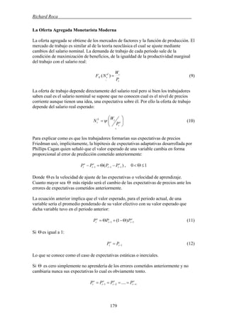 Richard Roca .
La Oferta Agregada Monetarista Moderna
La oferta agregada se obtiene de los mercados de factores y la función de producción. El
mercado de trabajo es similar al de la teoría neoclásica el cual se ajuste mediante
cambios del salario nominal. La demanda de trabajo de cada periodo sale de la
condición de maximización de beneficios, de la igualdad de la productividad marginal
del trabajo con el salario real:
t
td
tN
P
W
NF =
−
)( (9)
La oferta de trabajo depende directamente del salario real pero si bien los trabajadores
saben cual es el salario nominal se supone que no conocen cual es el nivel de precios
corriente aunque tienen una idea, una expectativa sobre él. Por ello la oferta de trabajo
depende del salario real esperado:
+
⎟
⎠
⎞
⎜
⎝
⎛
= e
t
tS
t
P
W
N ψ (10)
Para explicar como es que los trabajadores formarían sus expectativas de precios
Friedman usó, implícitamente, la hipótesis de expectativas adaptativas desarrollada por
Phillips Cagan quien señaló que el valor esperado de una variable cambia en forma
proporcional al error de predicción cometido anteriormente:
10 ≤Θ<)( 111
e
tt
e
t
e
t PPPP −−− −Θ=− ,
Donde Θ es la velocidad de ajuste de las expectativas o velocidad de aprendizaje.
Cuanto mayor sea Θ más rápido será el cambio de las expectativas de precios ante los
errores de expectativas cometidos anteriormente.
La ecuación anterior implica que el valor esperado, para el periodo actual, de una
variable sería el promedio ponderado de su valor efectivo con su valor esperado que
dicha variable tuvo en el periodo anterior:
e
tt
e
t PPP 11 )1( −− Θ−+Θ= (11)
Si Θ es igual a 1:
1−= t
e
t PP (12)
Lo que se conoce como el caso de expectativas estáticas o inerciales.
Si Θ es cero simplemente no aprendería de los errores cometidos anteriormente y no
cambiaria nunca sus expectativas lo cual es obviamente tonto.
e
t
e
t
e
t
e
t PPPP ∞−−− ==== ....21
179
 