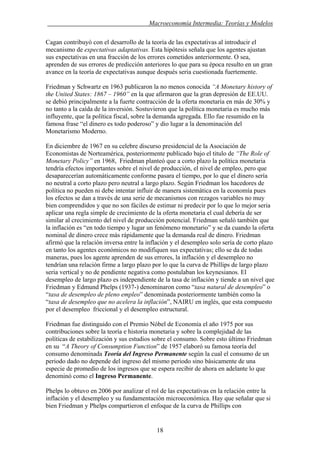 . Macroeconomía Intermedia: Teorías y Modelos
Cagan contribuyó con el desarrollo de la teoría de las expectativas al introducir el
mecanismo de expectativas adaptativas. Esta hipótesis señala que los agentes ajustan
sus expectativas en una fracción de los errores cometidos anteriormente. O sea,
aprenden de sus errores de predicción anteriores lo que para su época resulto en un gran
avance en la teoría de expectativas aunque después seria cuestionada fuertemente.
Friedman y Schwartz en 1963 publicaron la no menos conocida “A Monetary history of
the United States: 1867 – 1960” en la que afirmaron que la gran depresión de EE.UU.
se debió principalmente a la fuerte contracción de la oferta monetaria en más de 30% y
no tanto a la caída de la inversión. Sostuvieron que la política monetaria es mucho más
influyente, que la política fiscal, sobre la demanda agregada. Ello fue resumido en la
famosa frase “el dinero es todo poderoso” y dio lugar a la denominación del
Monetarismo Moderno.
En diciembre de 1967 en su celebre discurso presidencial de la Asociación de
Economistas de Norteamérica, posteriormente publicado bajo el titulo de “The Role of
Monetary Policy” en 1968, Friedman planteó que a corto plazo la política monetaria
tendría efectos importantes sobre el nivel de producción, el nivel de empleo, pero que
desaparecerían automáticamente conforme pasara el tiempo, por lo que el dinero sería
no neutral a corto plazo pero neutral a largo plazo. Según Friedman los hacedores de
política no pueden ni debe intentar influir de manera sistemática en la economía pues
los efectos se dan a través de una serie de mecanismos con rezagos variables no muy
bien comprendidos y que no son fáciles de estimar ni predecir por lo que lo mejor seria
aplicar una regla simple de crecimiento de la oferta monetaria el cual debería de ser
similar al crecimiento del nivel de producción potencial. Friedman señaló también que
la inflación es “en todo tiempo y lugar un fenómeno monetario” y se da cuando la oferta
nominal de dinero crece más rápidamente que la demanda real de dinero. Friedman
afirmó que la relación inversa entre la inflación y el desempleo solo sería de corto plazo
en tanto los agentes económicos no modifiquen sus expectativas; ello se da de todas
maneras, pues los agente aprenden de sus errores, la inflación y el desempleo no
tendrían una relación firme a largo plazo por lo que la curva de Phillips de largo plazo
seria vertical y no de pendiente negativa como postulaban los keynesianos. El
desempleo de largo plazo es independiente de la tasa de inflación y tiende a un nivel que
Friedman y Edmund Phelps (1937-) denominaron como “tasa natural de desempleo” o
“tasa de desempleo de pleno empleo” denominada posteriormente también como la
“tasa de desempleo que no acelera la inflación”, NAIRU en inglés, que esta compuesto
por el desempleo friccional y el desempleo estructural.
Friedman fue distinguido con el Premio Nóbel de Economía el año 1975 por sus
contribuciones sobre la teoría e historia monetaria y sobre la complejidad de las
políticas de estabilización y sus estudios sobre el consumo. Sobre esto último Friedman
en su “A Theory of Consumption Function” de 1957 elaboró su famosa teoría del
consumo denominada Teoría del Ingreso Permanente según la cual el consumo de un
periodo dado no depende del ingreso del mismo periodo sino básicamente de una
especie de promedio de los ingresos que se espera recibir de ahora en adelante lo que
denominó como el Ingreso Permanente.
Phelps lo obtuvo en 2006 por analizar el rol de las expectativas en la relación entre la
inflación y el desempleo y su fundamentación microeconómica. Hay que señalar que si
bien Friedman y Phelps compartieron el enfoque de la curva de Phillips con
18
 