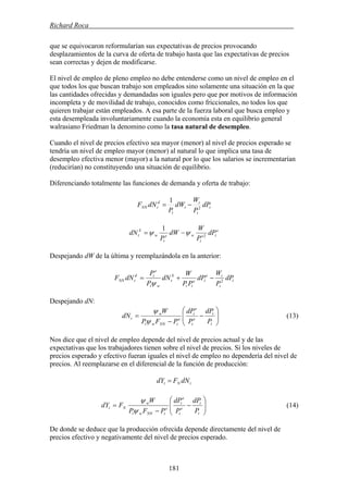 Richard Roca .
que se equivocaron reformularían sus expectativas de precios provocando
desplazamientos de la curva de oferta de trabajo hasta que las expectativas de precios
sean correctas y dejen de modificarse.
El nivel de empleo de pleno empleo no debe entenderse como un nivel de empleo en el
que todos los que buscan trabajo son empleados sino solamente una situación en la que
las cantidades ofrecidas y demandadas son iguales pero que por motivos de información
incompleta y de movilidad de trabajo, conocidos como friccionales, no todos los que
quieren trabajar están empleados. A esa parte de la fuerza laboral que busca empleo y
esta desempleada involuntariamente cuando la economía esta en equilibrio general
walrasiano Friedman la denomino como la tasa natural de desempleo.
Cuando el nivel de precios efectivo sea mayor (menor) al nivel de precios esperado se
tendría un nivel de empleo mayor (menor) al natural lo que implica una tasa de
desempleo efectiva menor (mayor) a la natural por lo que los salarios se incrementarían
(reducirían) no constituyendo una situación de equilibrio.
Diferenciando totalmente las funciones de demanda y oferta de trabajo:
t
t
t
t
t
d
tNN dP
P
W
dW
P
dNF 2
1
−=
e
te
t
we
t
w
S
t dP
P
W
dW
P
dN 2
1
ψψ −=
Despejando dW de la última y reemplazándola en la anterior:
t
t
te
te
tt
S
t
wt
e
td
tNN dP
P
W
dP
PP
W
dN
P
P
dNF 2
−+=
ψ
Despejando dN:
⎟⎟
⎠
⎞
⎜⎜
⎝
⎛
−
−
=
t
t
e
t
e
t
e
tNNwt
w
t
P
dP
P
dP
PFP
W
dN
ψ
ψ
(13)
Nos dice que el nivel de empleo depende del nivel de precios actual y de las
expectativas que los trabajadores tienen sobre el nivel de precios. Si los niveles de
precios esperado y efectivo fueran iguales el nivel de empleo no dependería del nivel de
precios. Al reemplazarse en el diferencial de la función de producción:
tNt dNFdY =
⎟⎟
⎠
⎞
⎜⎜
⎝
⎛
−
−
=
t
t
e
t
e
t
e
tNNwt
w
Nt
P
dP
P
dP
PFP
W
FdY
ψ
ψ
(14)
De donde se deduce que la producción ofrecida depende directamente del nivel de
precios efectivo y negativamente del nivel de precios esperado.
181
 